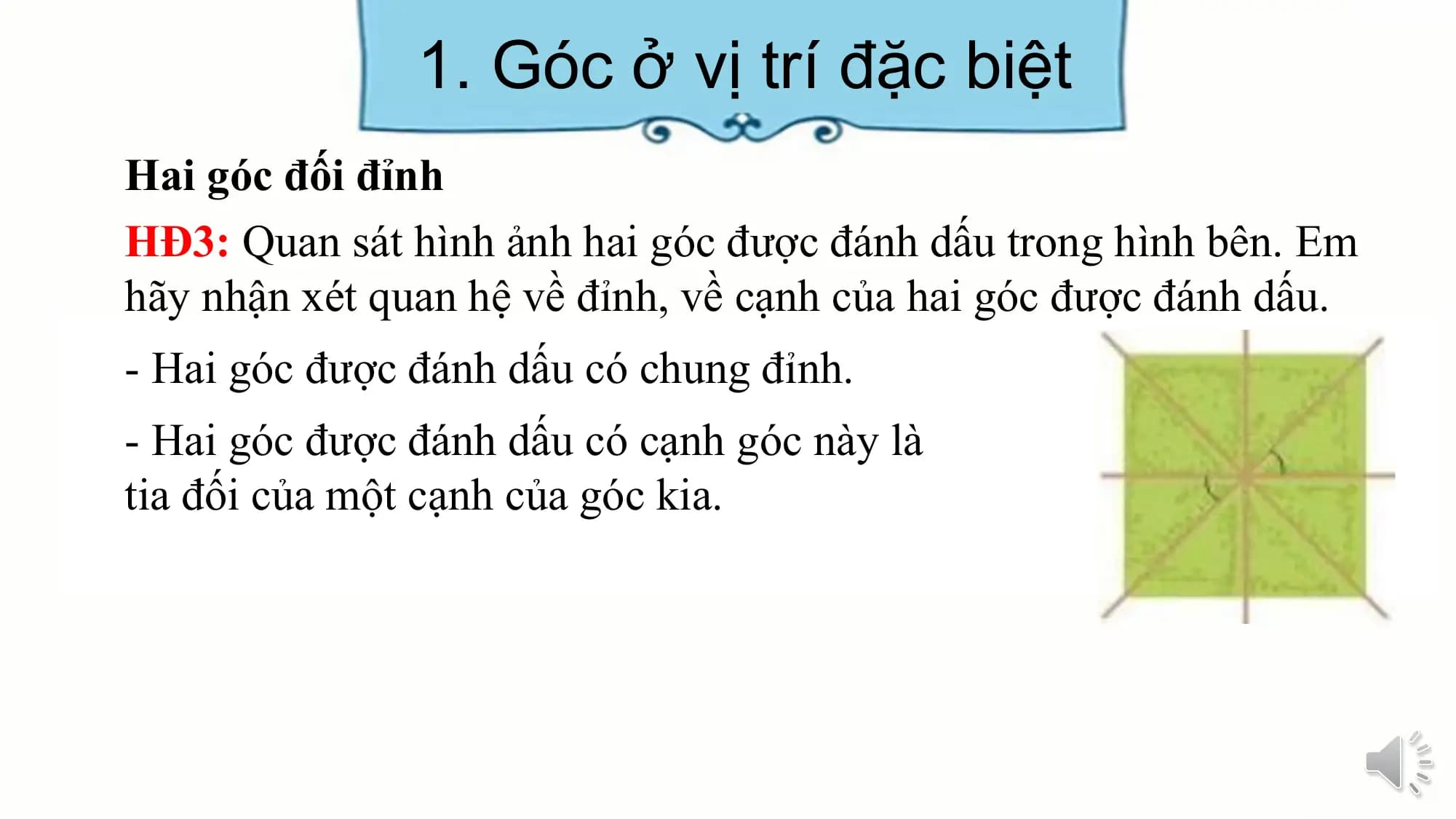 1. Góc ở vị trí đặc biệt
Hai góc đối đỉnh
HĐ3: Quan sát hình ảnh hai góc được đánh dấu trong hình bên. Em
hãy nhận xét quan hệ về đỉnh, về cạnh của hai góc được đánh dấu.
- Hai góc được đánh dấu có chung đỉnh.
- Hai góc được đánh dấu có cạnh góc này là
tia đối của một cạnh của góc kia.