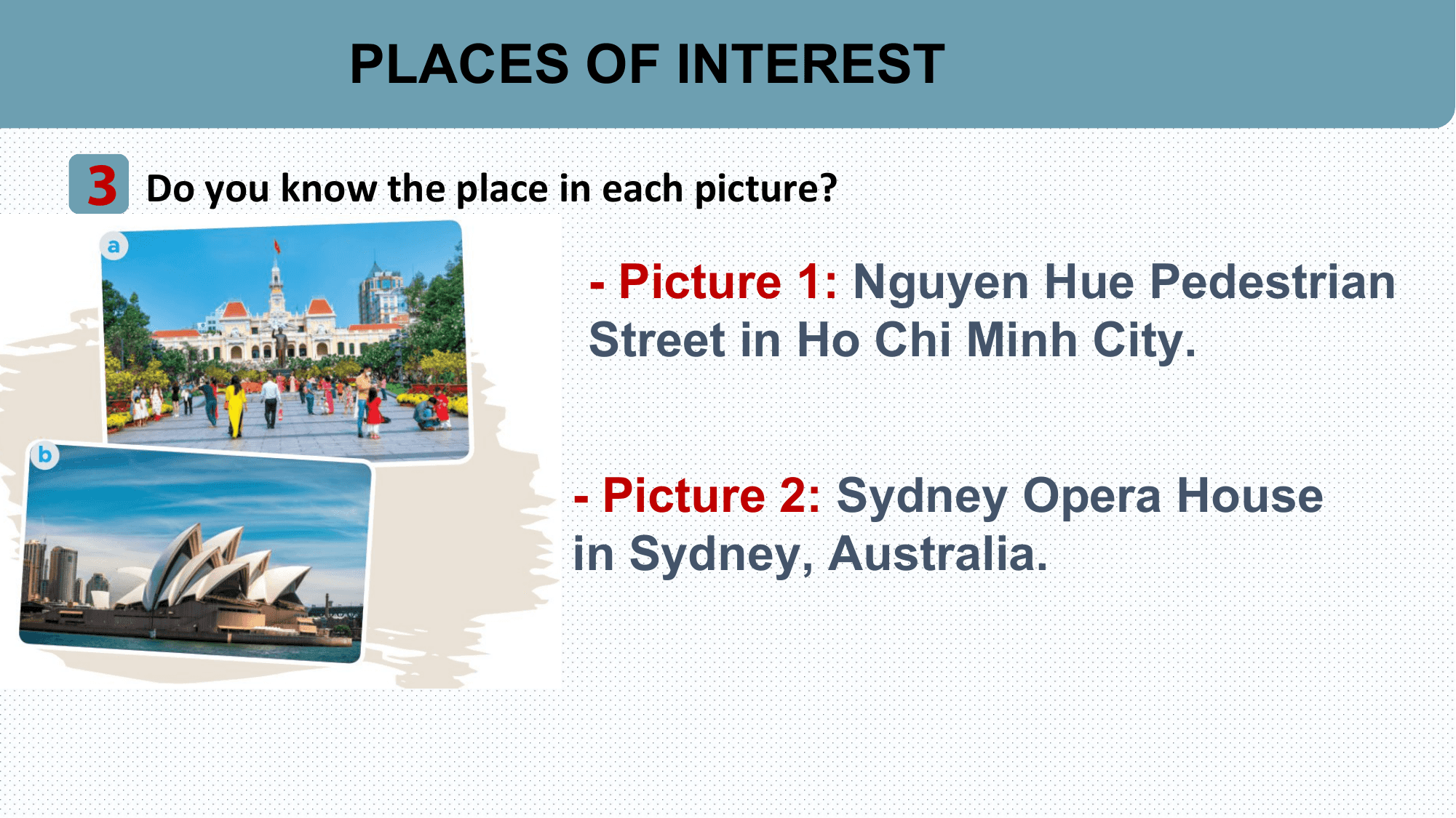 PLACES OF INTEREST

3 Do you know the place in each picture?
 - Picture 1: Nguyen Hue Pedestrian
 Street in Ho Chi Minh City.

 - Picture 2: Sydney Opera House
 in Sydney, Australia.