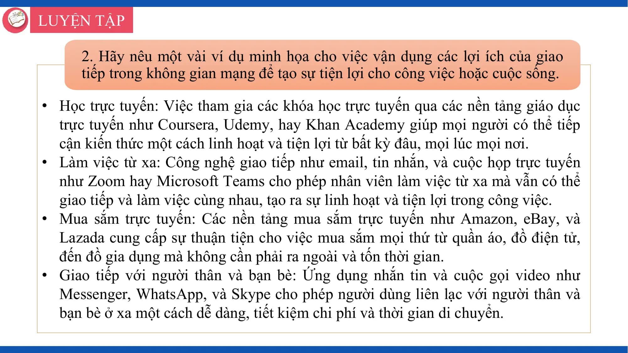 LUYỆN TẬP

 2. Hãy nêu một vài ví dụ minh họa cho việc vận dụng các lợi ích của giao
 tiếp trong không gian mạng để tạo sự tiện lợi cho công việc hoặc cuộc sống.

• Học trực tuyến: Việc tham gia các khóa học trực tuyến qua các nền tảng giáo dục
 trực tuyến như Coursera, Udemy, hay Khan Academy giúp mọi người có thể tiếp
 cận kiến thức một cách linh hoạt và tiện lợi từ bất kỳ đâu, mọi lúc mọi nơi.
• Làm việc từ xa: Công nghệ giao tiếp như email, tin nhắn, và cuộc họp trực tuyến
 như Zoom hay Microsoft Teams cho phép nhân viên làm việc từ xa mà vẫn có thể
 giao tiếp và làm việc cùng nhau, tạo ra sự linh hoạt và tiện lợi trong công việc.
• Mua sắm trực tuyến: Các nền tảng mua sắm trực tuyến như Amazon, eBay, và
 Lazada cung cấp sự thuận tiện cho việc mua sắm mọi thứ từ quần áo, đồ điện tử,
 đến đồ gia dụng mà không cần phải ra ngoài và tốn thời gian.
• Giao tiếp với người thân và bạn bè: Ứng dụng nhắn tin và cuộc gọi video như
 Messenger, WhatsApp, và Skype cho phép người dùng liên lạc với người thân và
 bạn bè ở xa một cách dễ dàng, tiết kiệm chi phí và thời gian di chuyển.