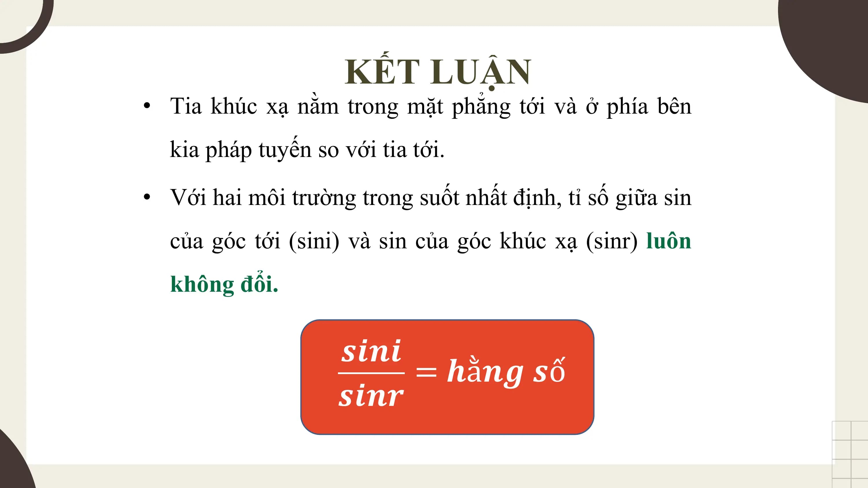 KẾT LUẬN
• Tia khúc xạ nằm trong mặt phẳng tới và ở phía bên
 kia pháp tuyến so với tia tới.
• Với hai môi trường trong suốt nhất định, tỉ số giữa sin
 của góc tới (sini) và sin của góc khúc xạ (sinr) luôn
 không đổi.

 𝒔𝒊𝒏𝒊
 = 𝒉ằ𝒏𝒈 𝒔ố
 𝒔𝒊𝒏𝒓