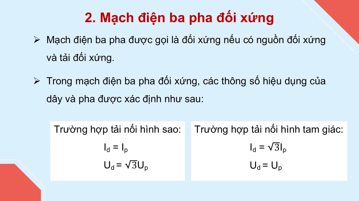 2. Mạch điện ba pha đối xứng
Ø Mạch điện ba pha được gọi là đối xứng nếu có nguồn đối xứng
 và tải đối xứng.

Ø Trong mạch điện ba pha đối xứng, các thông số hiệu dụng của
 dây và pha được xác định như sau:

 Trường hợp tải nối hình sao: Trường hợp tải nối hình tam giác:
 Id = Ip Id = 3Ip
 Ud = 3Up Ud = Up