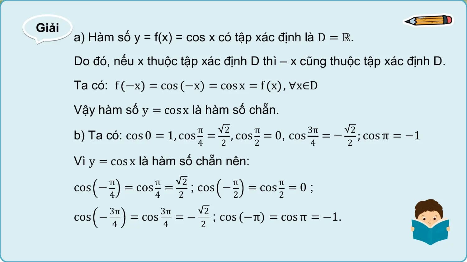 Giải
 a) Hàm số y = f(x) = cos x có tập xác định là D = ℝ.
 Do đó, nếu x thuộc tập xác định D thì – x cũng thuộc tập xác định D.
 Ta có: f −x = cos (−x) = cos x = f x , ∀x∈D

 Vậy hàm số y = cos x là hàm số chẵn.
 π 2 π 3π 2
 b) Ta có: cos 0 = 1, cos = , cos = 0, cos = − ; cos π = −1
 4 2 2 4 2

 Vì y = cos x là hàm số chẵn nên:
 π π 2 π π
 cos − = cos = ; cos − = cos = 0 ;
 4 4 2 2 2
 3π 3π 2
 cos − = cos = − ; cos (−π) = cos π = −1.
 4 4 2