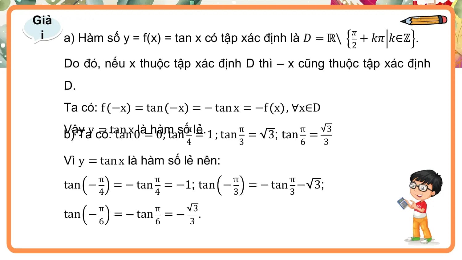Giả
 i 𝜋
 a) Hàm số y = f(x) = tan x có tập xác định là 𝐷 = ℝ\ + 𝑘𝜋 𝑘∈ℤ .
 2

 Do đó, nếu x thuộc tập xác định D thì – x cũng thuộc tập xác định
 D.
 Ta có: f −x = tan −x = − tan x = −f x , ∀x∈D

 b) Tay có:
 Vậy = tan
 tanx0là=hàm sốπ lẻ. π π 3
 0; tan = 1 ; tan = 3; tan =
 4 3 6 3

 Vì y = tan x là hàm số lẻ nên:
 π π π π
 tan − = − tan = −1; tan − = − tan − 3;
 4 4 3 3
 π π 3
 tan − = − tan = − .
 6 6 3