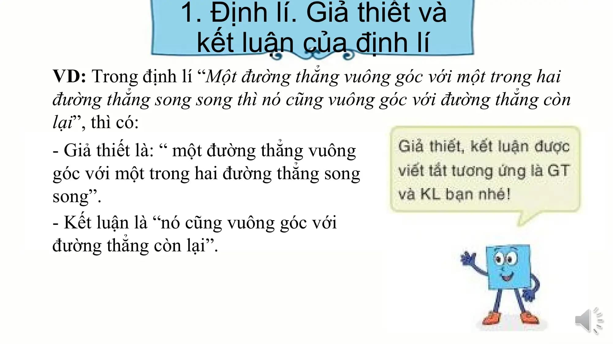 1. Định lí. Giả thiết và
 kết luận của định lí
VD: Trong định lí “Một đường thẳng vuông góc với một trong hai
đường thẳng song song thì nó cũng vuông góc với đường thẳng còn
lại”, thì có:
- Giả thiết là: “ một đường thẳng vuông
góc với một trong hai đường thẳng song
song”.
- Kết luận là “nó cũng vuông góc với
đường thẳng còn lại”.