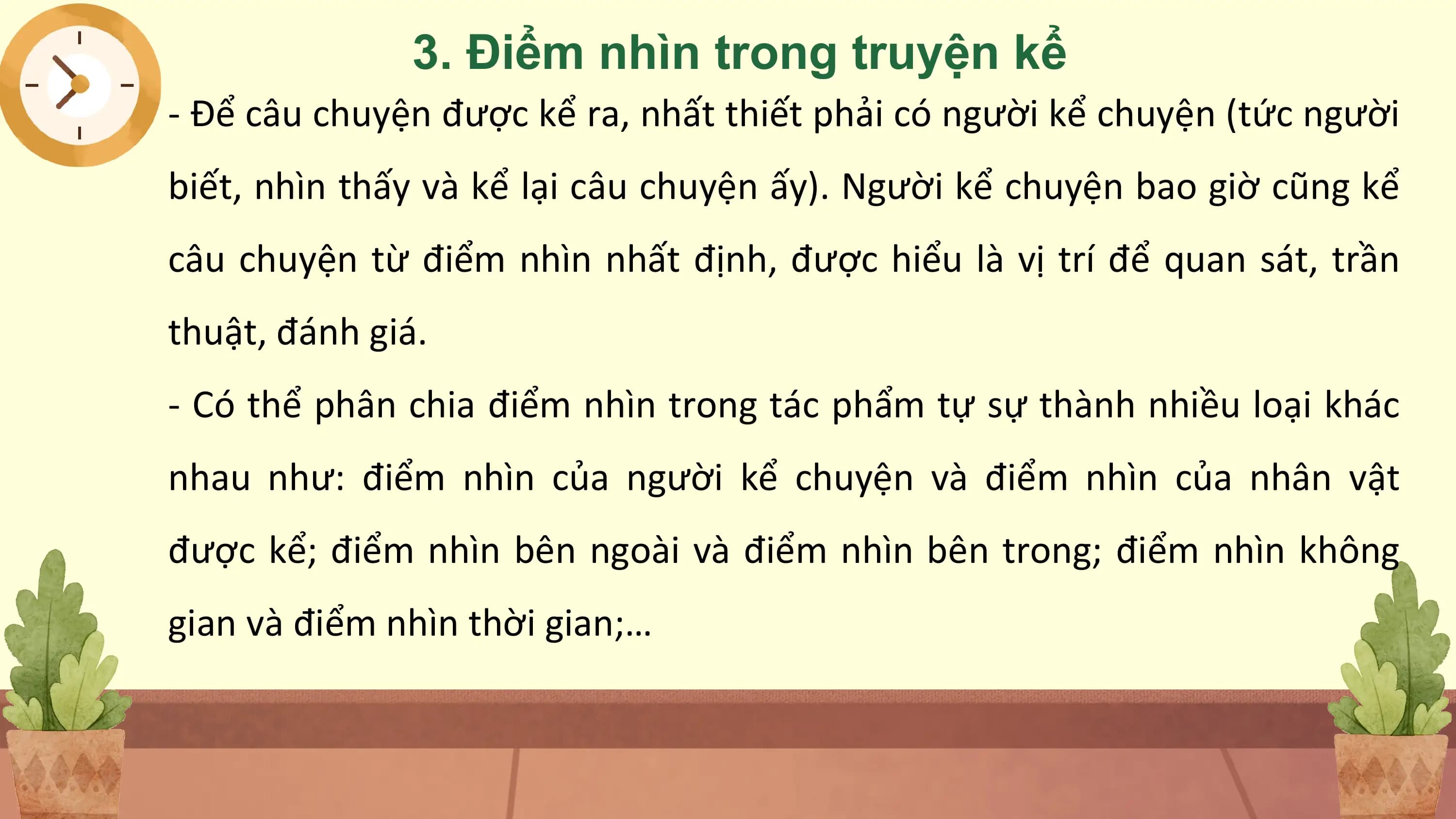 3. Điểm nhìn trong truyện kể
- Để câu chuyện được kể ra, nhất thiết phải có người kể chuyện (tức người
biết, nhìn thấy và kể lại câu chuyện ấy). Người kể chuyện bao giờ cũng kể
câu chuyện từ điểm nhìn nhất định, được hiểu là vị trí để quan sát, trần
thuật, đánh giá.
- Có thể phân chia điểm nhìn trong tác phẩm tự sự thành nhiều loại khác
nhau như: điểm nhìn của người kể chuyện và điểm nhìn của nhân vật
được kể; điểm nhìn bên ngoài và điểm nhìn bên trong; điểm nhìn không
gian và điểm nhìn thời gian;…