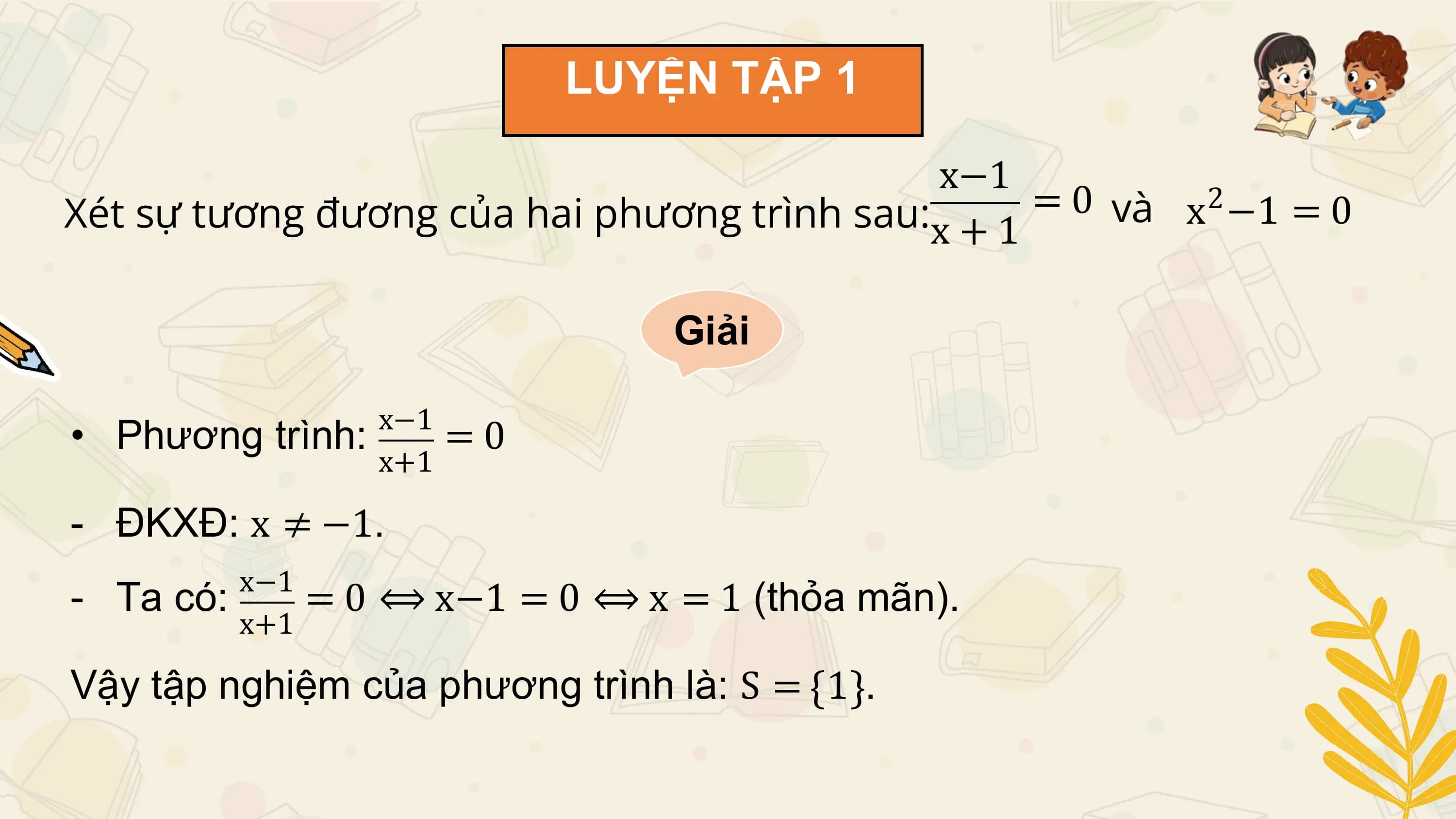 LUYỆN TẬP 1

 x−1
Xét sự tương đương của hai phương trình sau:x + 1 = 0 và x −1 = 0
 2

 Giải

 x−1
• Phương trình: =0
 x+1

- ĐKXĐ: x ≠ −1.
 x−1
- Ta có: = 0 ⟺ x−1 = 0 ⟺ x = 1 (thỏa mãn).
 x+1

Vậy tập nghiệm của phương trình là: S = 1 .