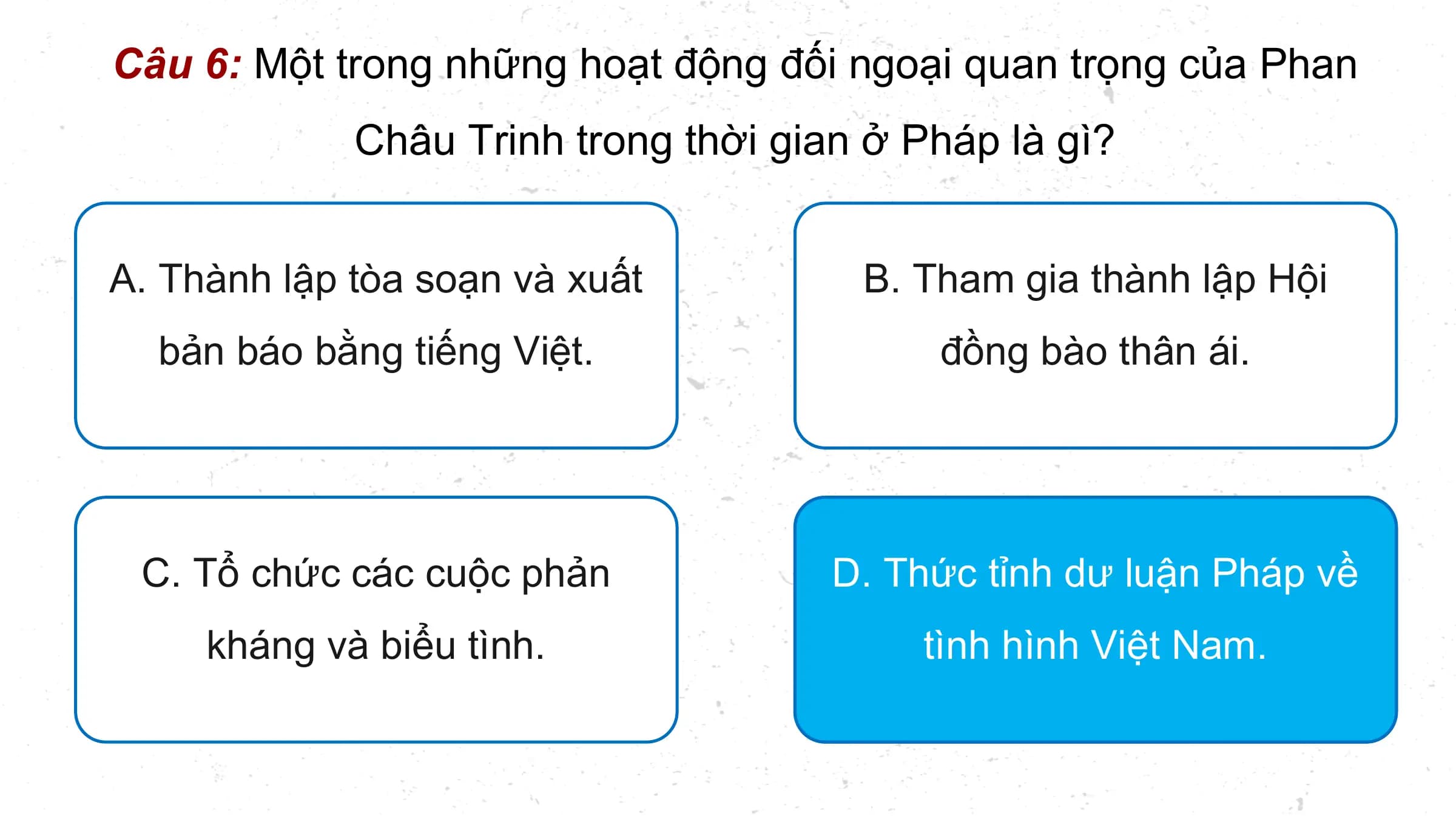 Câu 6: Một trong những hoạt động đối ngoại quan trọng của Phan
 Châu Trinh trong thời gian ở Pháp là gì?

A. Thành lập tòa soạn và xuất B. Tham gia thành lập Hội
 bản báo bằng tiếng Việt. đồng bào thân ái.

 C. Tổ chức các cuộc phản D. Thức tỉnh dư luận Pháp về
 kháng và biểu tình. tình hình Việt Nam.