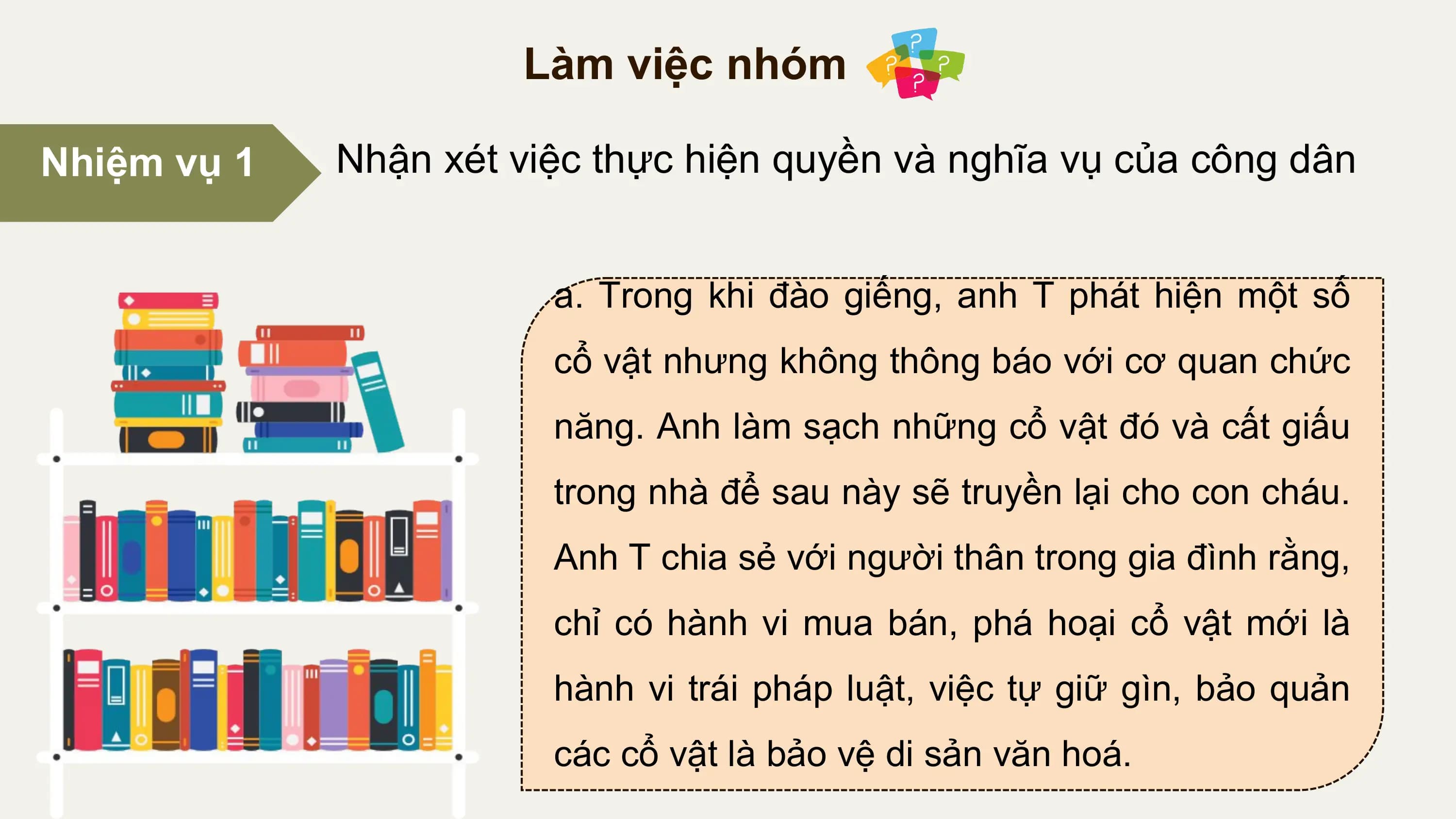 Làm việc nhóm

Nhiệm vụ 1 Nhận xét việc thực hiện quyền và nghĩa vụ của công dân

 a. Trong khi đào giếng, anh T phát hiện một số
 cổ vật nhưng không thông báo với cơ quan chức
 năng. Anh làm sạch những cổ vật đó và cất giấu
 trong nhà để sau này sẽ truyền lại cho con cháu.
 Anh T chia sẻ với người thân trong gia đình rằng,
 chỉ có hành vi mua bán, phá hoại cổ vật mới là
 hành vi trái pháp luật, việc tự giữ gìn, bảo quản
 các cổ vật là bảo vệ di sản văn hoá.