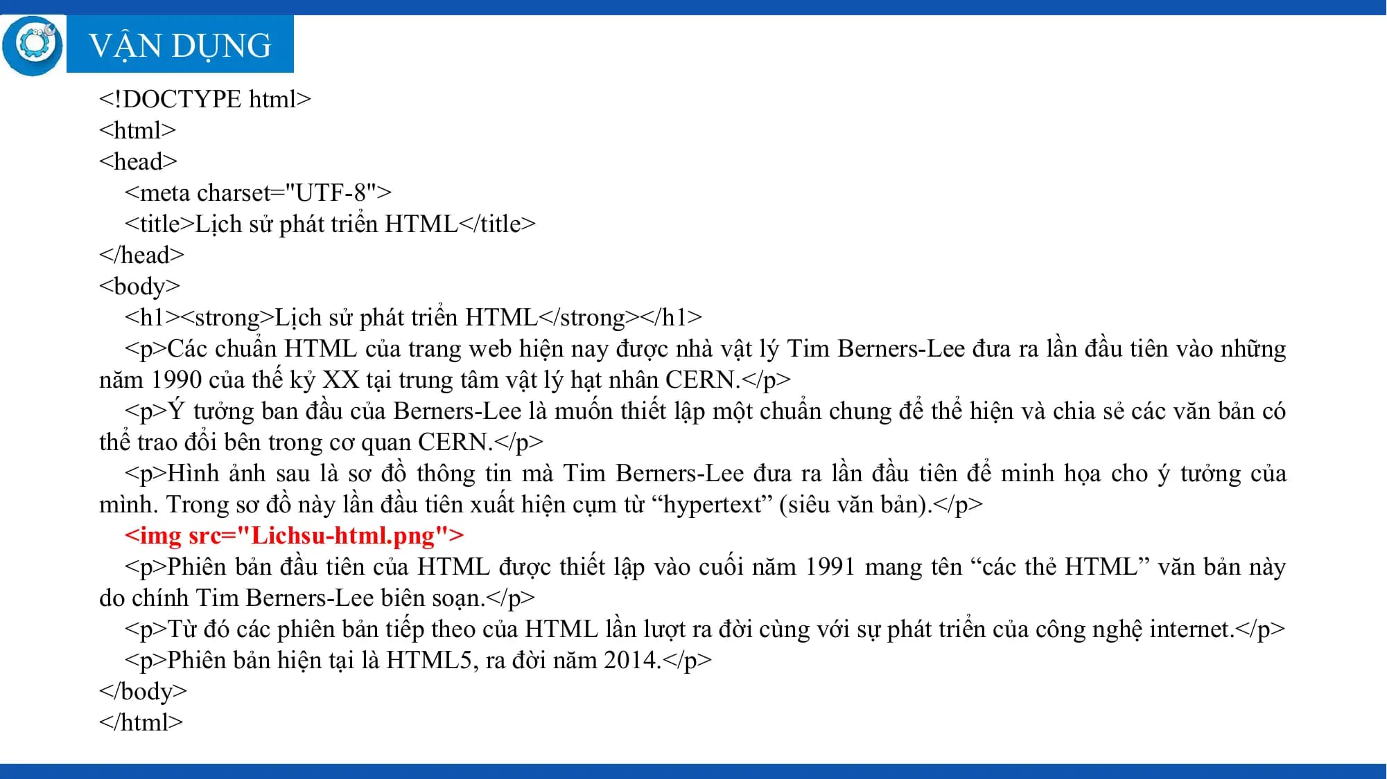 VẬN DỤNG
<!DOCTYPE html>
<html>
<head>
 <meta charset="UTF-8">
 <title>Lịch sử phát triển HTML</title>
</head>
<body>
 <h1><strong>Lịch sử phát triển HTML</strong></h1>
 <p>Các chuẩn HTML của trang web hiện nay được nhà vật lý Tim Berners-Lee đưa ra lần đầu tiên vào những
năm 1990 của thế kỷ XX tại trung tâm vật lý hạt nhân CERN.</p>
 <p>Ý tưởng ban đầu của Berners-Lee là muốn thiết lập một chuẩn chung để thể hiện và chia sẻ các văn bản có
thể trao đổi bên trong cơ quan CERN.</p>
 <p>Hình ảnh sau là sơ đồ thông tin mà Tim Berners-Lee đưa ra lần đầu tiên để minh họa cho ý tưởng của
mình. Trong sơ đồ này lần đầu tiên xuất hiện cụm từ “hypertext” (siêu văn bản).</p>
 <img src="Lichsu-html.png">
 <p>Phiên bản đầu tiên của HTML được thiết lập vào cuối năm 1991 mang tên “các thẻ HTML” văn bản này
do chính Tim Berners-Lee biên soạn.</p>
 <p>Từ đó các phiên bản tiếp theo của HTML lần lượt ra đời cùng với sự phát triển của công nghệ internet.</p>
 <p>Phiên bản hiện tại là HTML5, ra đời năm 2014.</p>
</body>
</html>