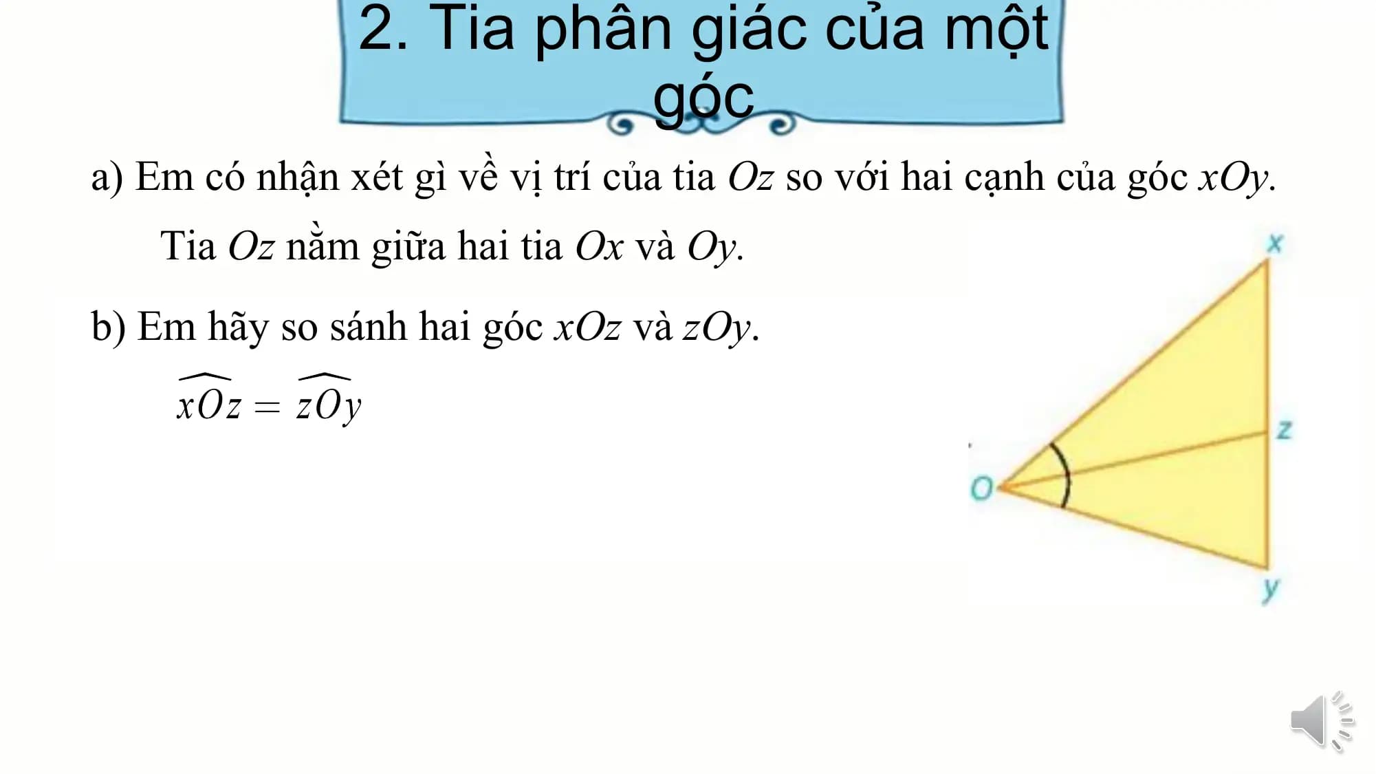 2. Tia phân giác của một
 góc
a) Em có nhận xét gì về vị trí của tia Oz so với hai cạnh của góc xOy.
 Tia Oz nằm giữa hai tia Ox và Oy.
b) Em hãy so sánh hai góc xOz và zOy.