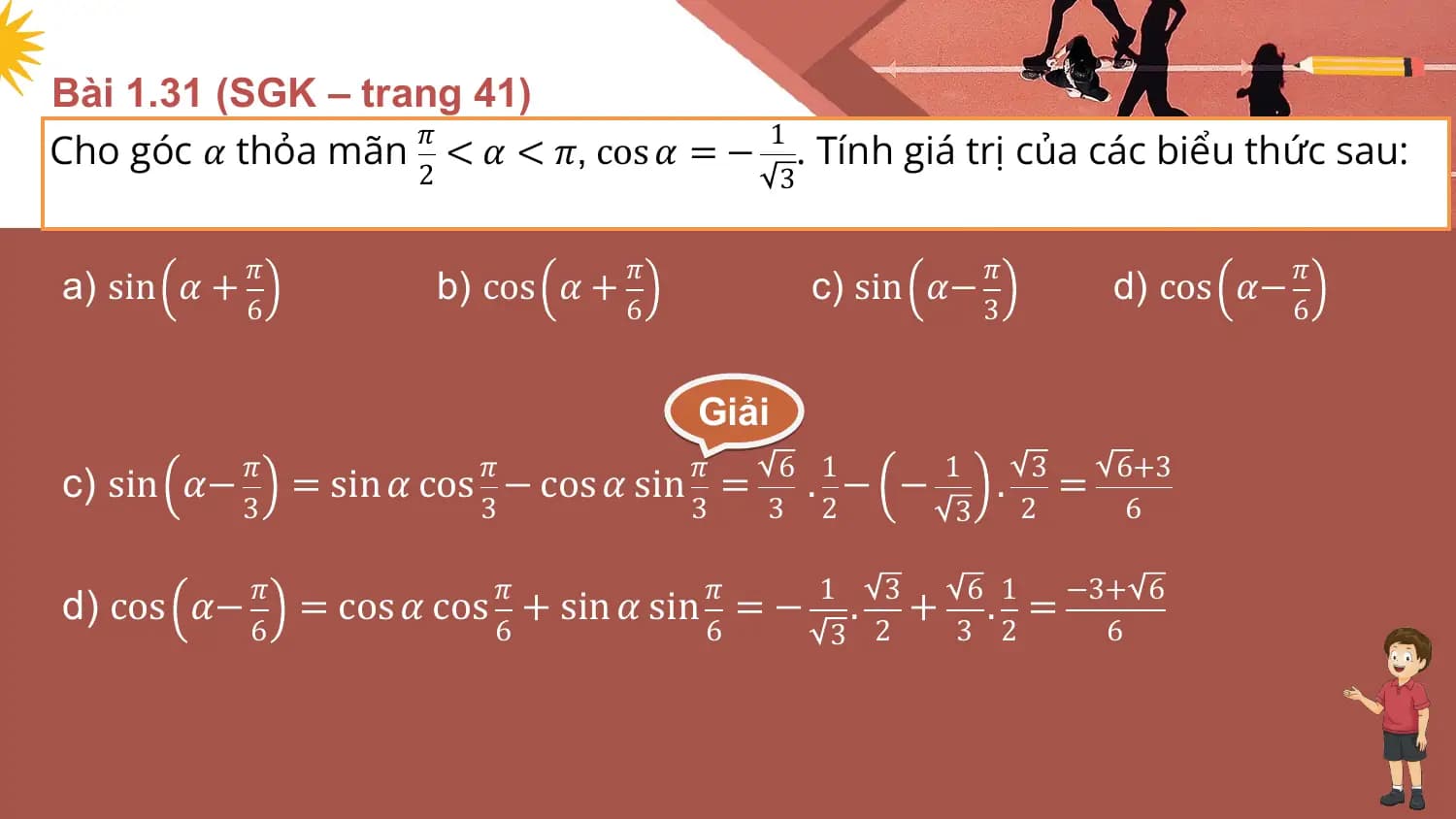 Bài 1.31 (SGK – trang 41)
Cho góc 𝛼 thỏa mãn < 𝛼 < 𝜋, cos 𝛼 = − . Tính giá trị của các biểu thức sau:
 𝜋 1
 2 3

 𝜋 𝜋 𝜋 𝜋
a) sin 𝛼 + b) cos 𝛼 + c) sin 𝛼− d) cos 𝛼−
 6 6 3 6

 Giải
 𝜋 𝜋 𝜋 6 1 1 3 6+3
c) sin 𝛼− = sin 𝛼 cos − cos 𝛼 sin = . − − . =
 3 3 3 3 2 3 2 6

 𝜋 𝜋 𝜋 1 3 6 1 −3+ 6
d) cos 𝛼− = cos 𝛼 cos + sin 𝛼 sin = − . + . =
 6 6 6 3 2 3 2 6