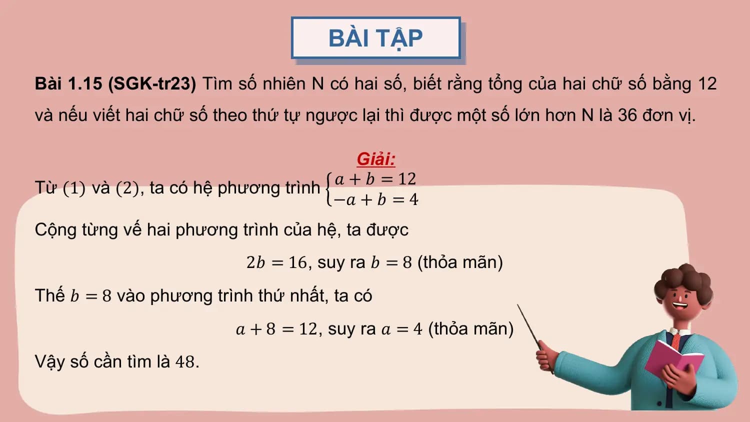 BÀI TẬP
Bài 1.15 (SGK-tr23) Tìm số nhiên N có hai số, biết rằng tổng của hai chữ số bằng 12
và nếu viết hai chữ số theo thứ tự ngược lại thì được một số lớn hơn N là 36 đơn vị.

 Giải:
 𝑎 + 𝑏 = 12
Từ (1) và (2), ta có hệ phương trình
 −𝑎 + 𝑏 = 4
Cộng từng vế hai phương trình của hệ, ta được
 2𝑏 = 16, suy ra 𝑏 = 8 (thỏa mãn)
Thế 𝑏 = 8 vào phương trình thứ nhất, ta có
 𝑎 + 8 = 12, suy ra 𝑎 = 4 (thỏa mãn)
Vậy số cần tìm là 48.