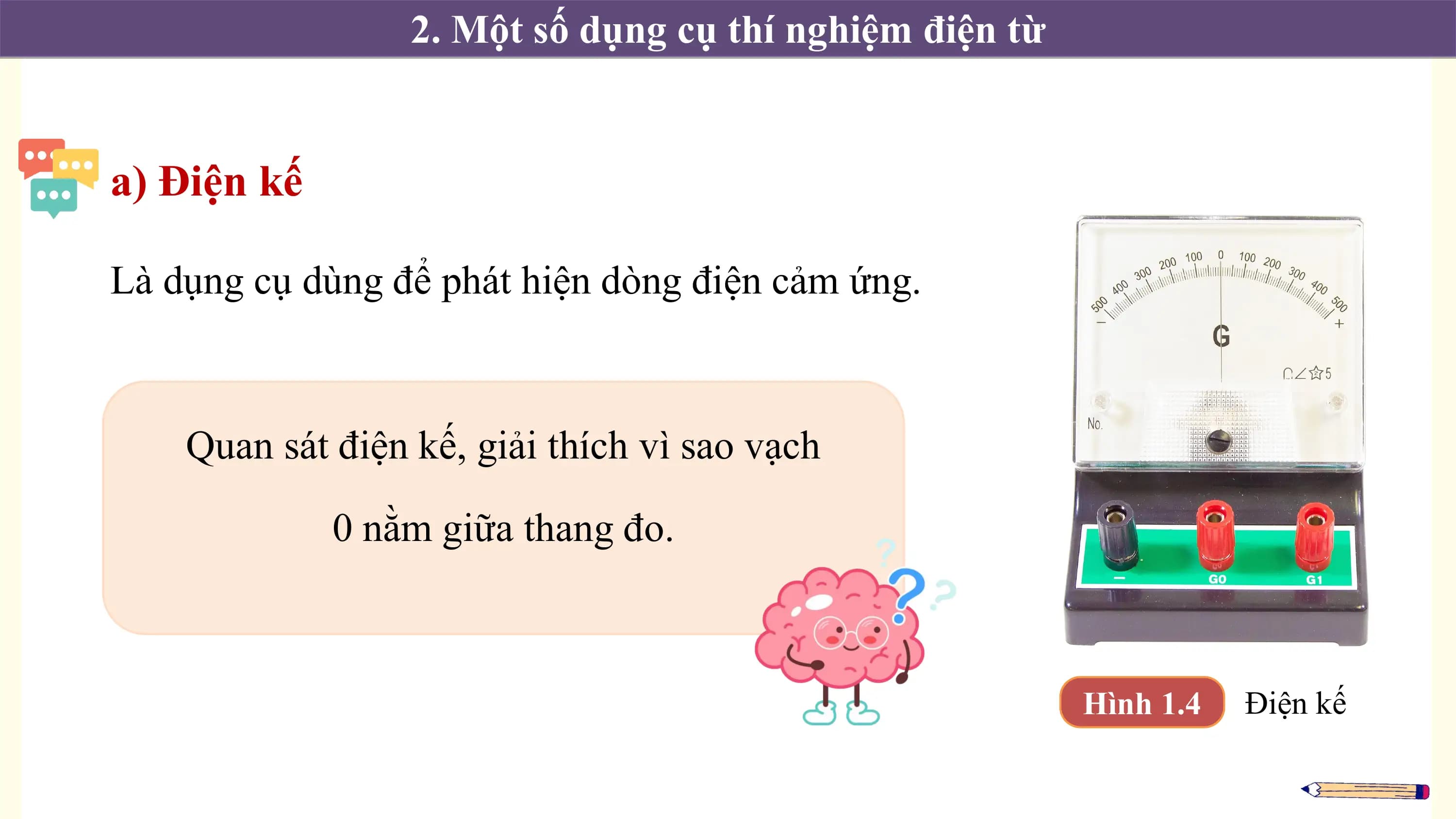 2. Một số dụng cụ thí nghiệm điện từ

a) Điện kế

Là dụng cụ dùng để phát hiện dòng điện cảm ứng.

 Quan sát điện kế, giải thích vì sao vạch

 0 nằm giữa thang đo.

 Hình 1.4 Điện kế