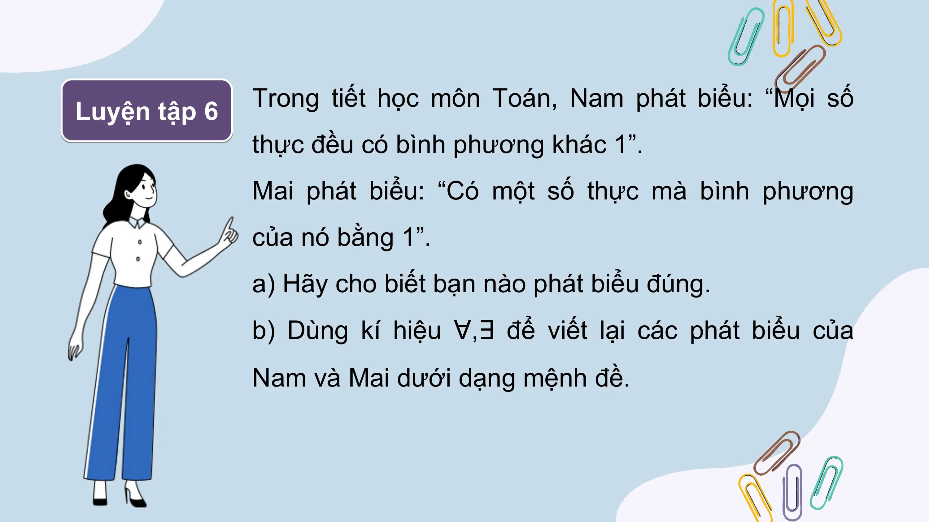 Trong tiết học môn Toán, Nam phát biểu: “Mọi số
Luyện tập 6
 thực đều có bình phương khác 1”.
 Mai phát biểu: “Có một số thực mà bình phương
 của nó bằng 1”.
 a) Hãy cho biết bạn nào phát biểu đúng.
 b) Dùng kí hiệu ∀,∃ để viết lại các phát biểu của
 Nam và Mai dưới dạng mệnh đề.
