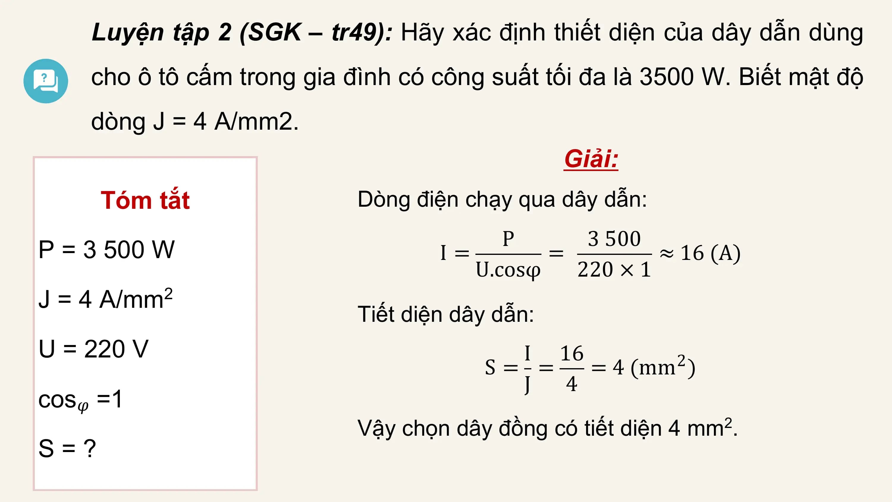 Luyện tập 2 (SGK – tr49): Hãy xác định thiết diện của dây dẫn dùng
 cho ô tô cấm trong gia đình có công suất tối đa là 3500 W. Biết mật độ
 dòng J = 4 A/mm2.
 Giải:
 Tóm tắt Dòng điện chạy qua dây dẫn:
 P 3 500
P = 3 500 W I= = ≈ 16 (A)
 U.cosφ 220 × 1
J = 4 A/mm 2
 Tiết diện dây dẫn:
U = 220 V I 16
 S= = = 4 (mm )
 2
 J 4
cos𝜑 =1
 Vậy chọn dây đồng có tiết diện 4 mm2.
S=?