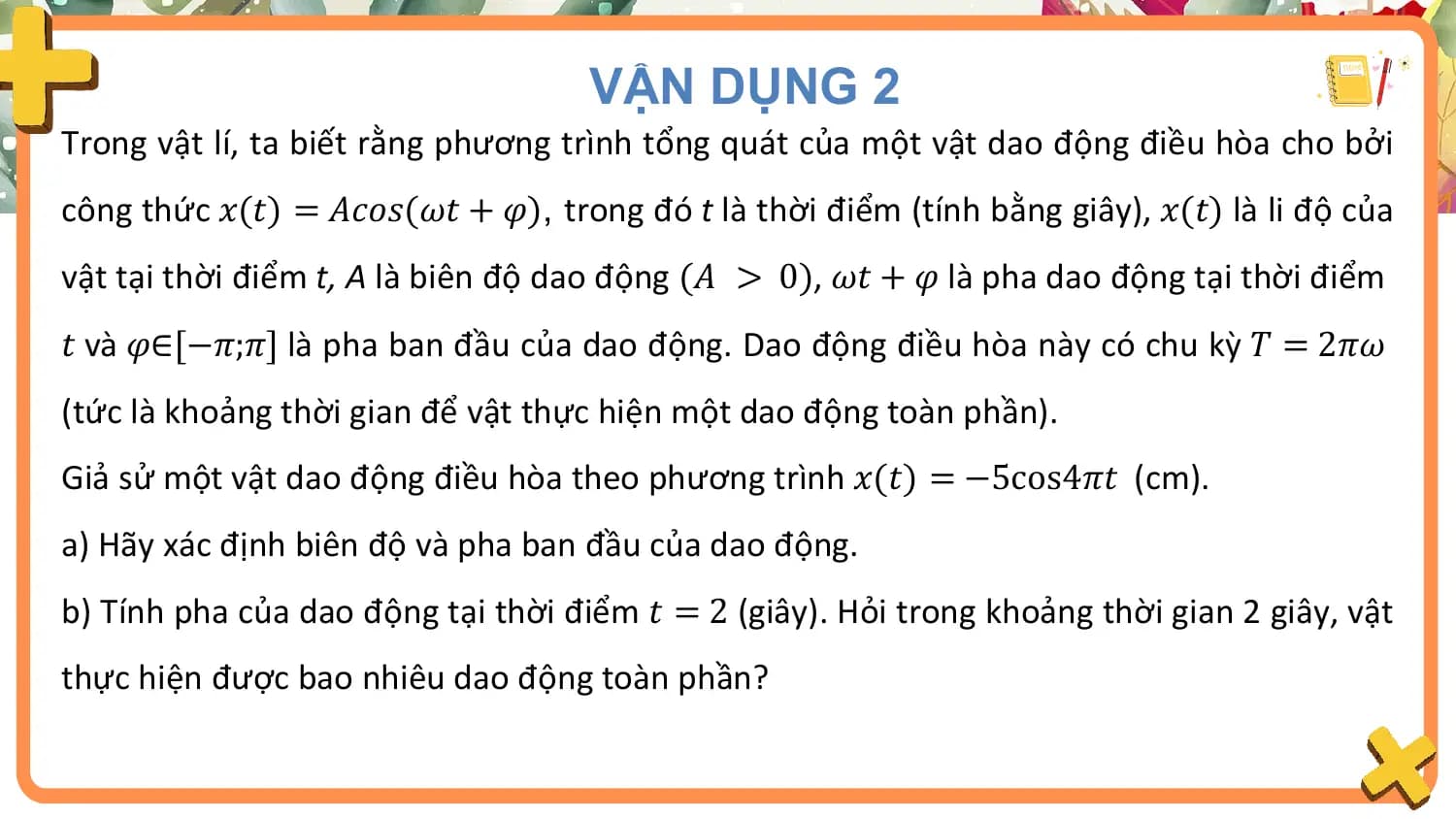 VẬN DỤNG 2
Trong vật lí, ta biết rằng phương trình tổng quát của một vật dao động điều hòa cho bởi
công thức 𝑥(𝑡) = 𝐴𝑐𝑜𝑠(𝜔𝑡 + 𝜑), trong đó t là thời điểm (tính bằng giây), 𝑥(𝑡) là li độ của
vật tại thời điểm t, A là biên độ dao động (𝐴 > 0), 𝜔𝑡 + 𝜑 là pha dao động tại thời điểm
𝑡 và 𝜑∈[−𝜋;𝜋] là pha ban đầu của dao động. Dao động điều hòa này có chu kỳ 𝑇 = 2𝜋𝜔
(tức là khoảng thời gian để vật thực hiện một dao động toàn phần).
Giả sử một vật dao động điều hòa theo phương trình 𝑥(𝑡) = −5cos4𝜋𝑡 (cm).
a) Hãy xác định biên độ và pha ban đầu của dao động.
b) Tính pha của dao động tại thời điểm 𝑡 = 2 (giây). Hỏi trong khoảng thời gian 2 giây, vật
thực hiện được bao nhiêu dao động toàn phần?