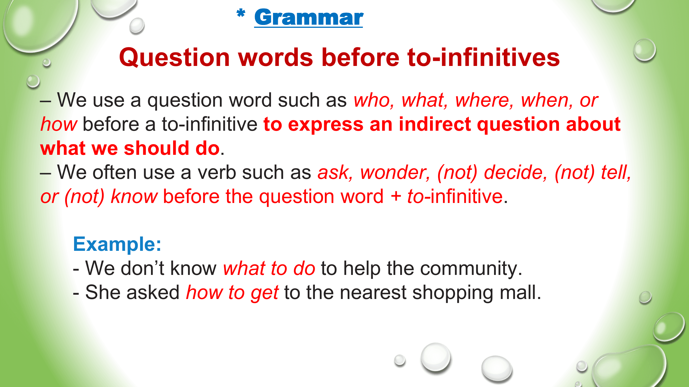 * Grammar
 Question words before to-infinitives
– We use a question word such as who, what, where, when, or
how before a to-infinitive to express an indirect question about
what we should do.
– We often use a verb such as ask, wonder, (not) decide, (not) tell,
or (not) know before the question word + to-infinitive.

 Example:
 - We don’t know what to do to help the community.
 - She asked how to get to the nearest shopping mall.