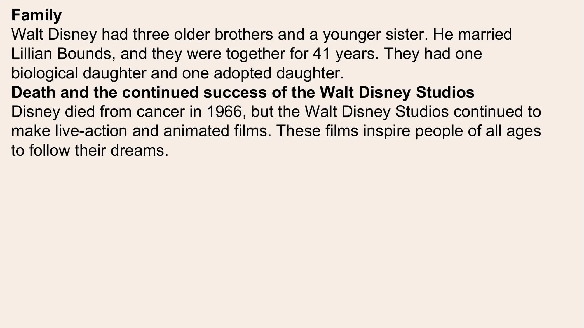 Family
Walt Disney had three older brothers and a younger sister. He married
Lillian Bounds, and they were together for 41 years. They had one
biological daughter and one adopted daughter.
Death and the continued success of the Walt Disney Studios
Disney died from cancer in 1966, but the Walt Disney Studios continued to
make live-action and animated films. These films inspire people of all ages
to follow their dreams.