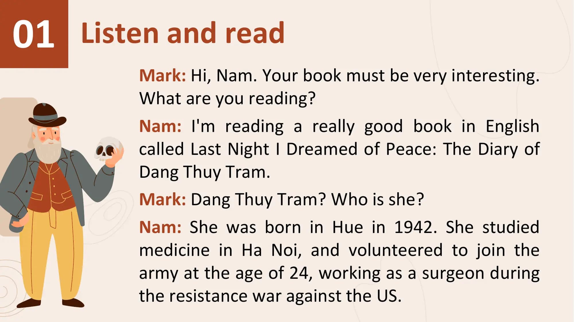01 Listen and read
 Mark: Hi, Nam. Your book must be very interesting.
 What are you reading?
 Nam: I'm reading a really good book in English
 called Last Night I Dreamed of Peace: The Diary of
 Dang Thuy Tram.
 Mark: Dang Thuy Tram? Who is she?
 Nam: She was born in Hue in 1942. She studied
 medicine in Ha Noi, and volunteered to join the
 army at the age of 24, working as a surgeon during
 the resistance war against the US.