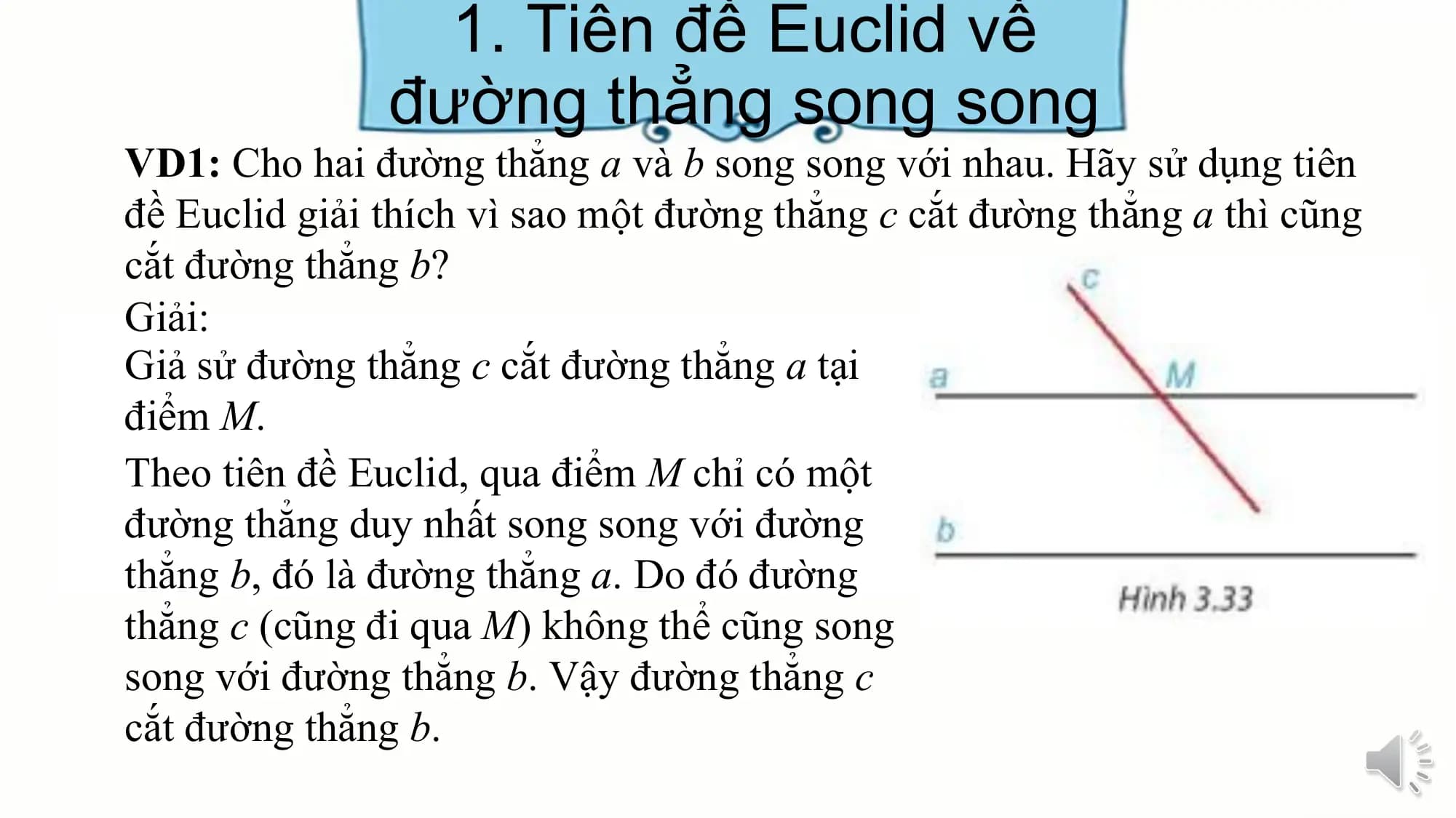 1. Tiên đề Euclid về
 đường thẳng song song
VD1: Cho hai đường thẳng a và b song song với nhau. Hãy sử dụng tiên
đề Euclid giải thích vì sao một đường thẳng c cắt đường thẳng a thì cũng
cắt đường thẳng b?
Giải:
Giả sử đường thẳng c cắt đường thẳng a tại
điểm M.
Theo tiên đề Euclid, qua điểm M chỉ có một
đường thẳng duy nhất song song với đường
thẳng b, đó là đường thẳng a. Do đó đường
thẳng c (cũng đi qua M) không thể cũng song
song với đường thẳng b. Vậy đường thẳng c
cắt đường thẳng b.