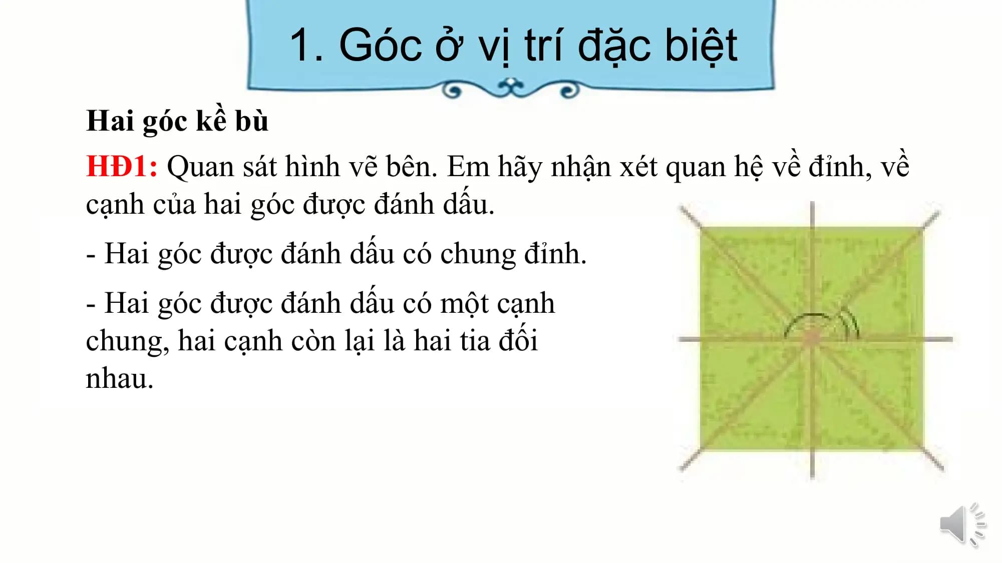 1. Góc ở vị trí đặc biệt
Hai góc kề bù
HĐ1: Quan sát hình vẽ bên. Em hãy nhận xét quan hệ về đỉnh, về
cạnh của hai góc được đánh dấu.
- Hai góc được đánh dấu có chung đỉnh.
- Hai góc được đánh dấu có một cạnh
chung, hai cạnh còn lại là hai tia đối
nhau.