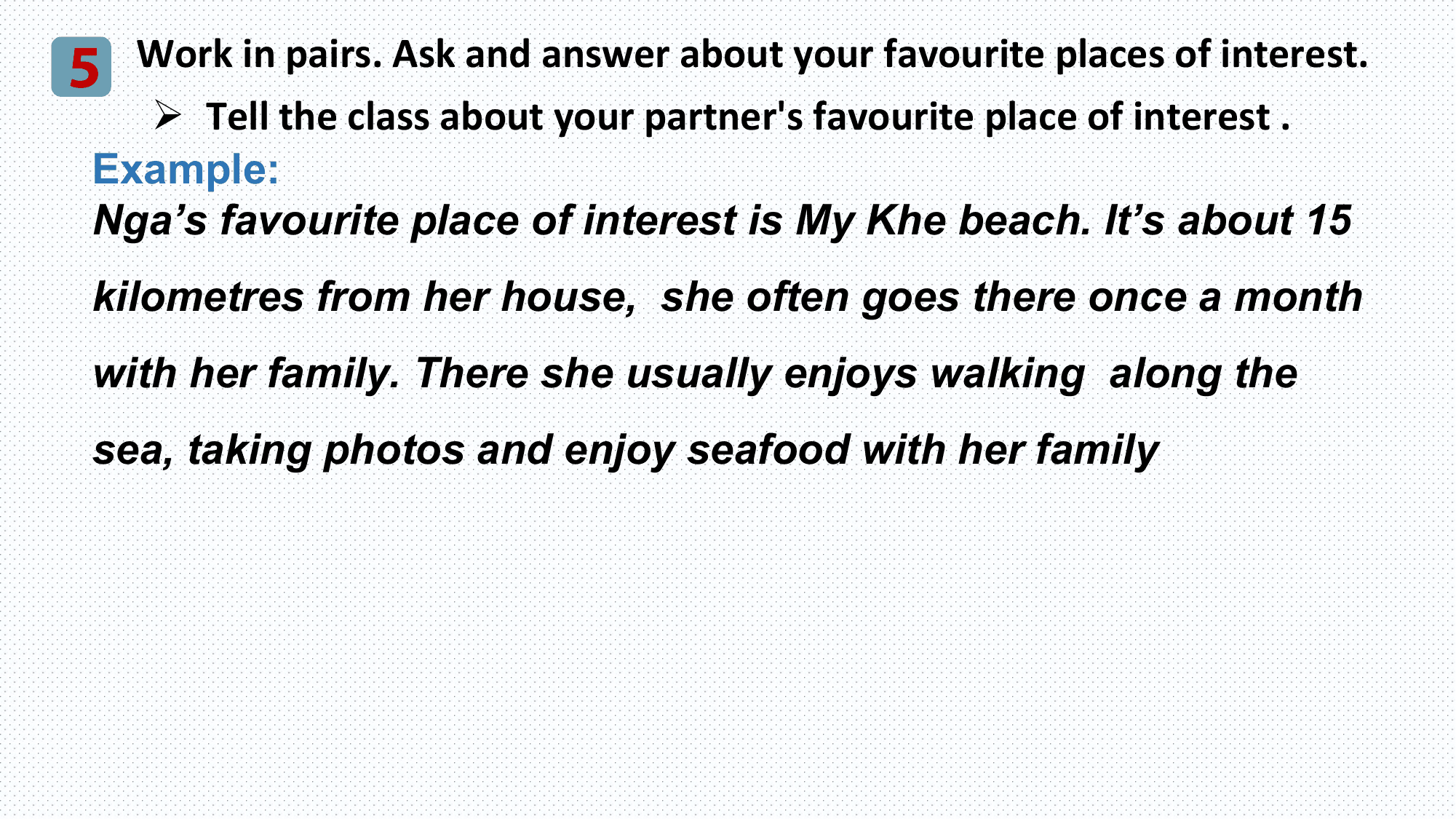 5 Work in pairs. Ask and answer about your favourite places of interest.
 Ø Tell the class about your partner's favourite place of interest .
 Example:
 Nga’s favourite place of interest is My Khe beach. It’s about 15
 kilometres from her house, she often goes there once a month
 with her family. There she usually enjoys walking along the
 sea, taking photos and enjoy seafood with her family