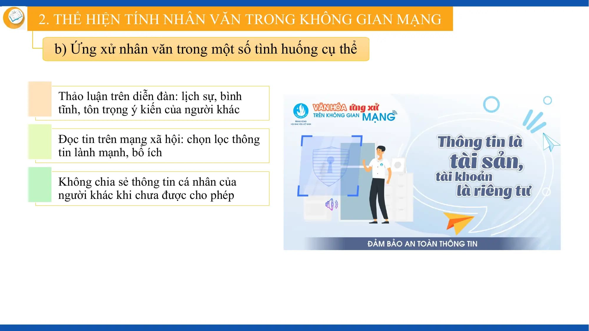 2. THỂ HIỆN TÍNH NHÂN VĂN TRONG KHÔNG GIAN MẠNG

 b) Ứng xử nhân văn trong một số tình huống cụ thể

 Thảo luận trên diễn đàn: lịch sự, bình
 tĩnh, tôn trọng ý kiến của người khác

 Đọc tin trên mạng xã hội: chọn lọc thông
 tin lành mạnh, bổ ích

 Không chia sẻ thông tin cá nhân của
 người khác khi chưa được cho phép