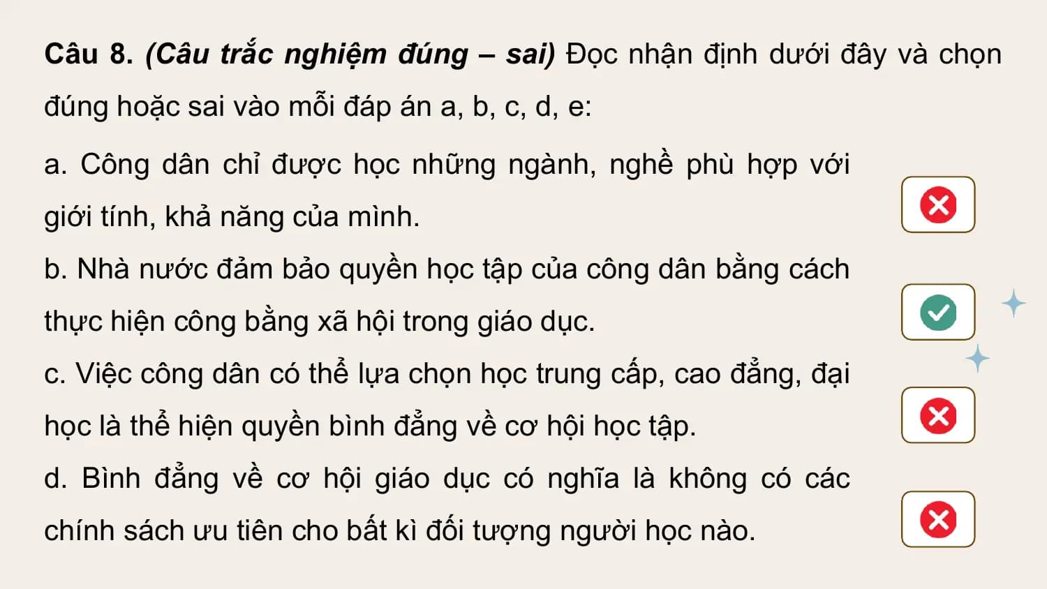 Câu 8. (Câu trắc nghiệm đúng – sai) Đọc nhận định dưới đây và chọn
đúng hoặc sai vào mỗi đáp án a, b, c, d, e:
a. Công dân chỉ được học những ngành, nghề phù hợp với
giới tính, khả năng của mình.
b. Nhà nước đảm bảo quyền học tập của công dân bằng cách
thực hiện công bằng xã hội trong giáo dục.
c. Việc công dân có thể lựa chọn học trung cấp, cao đẳng, đại
học là thể hiện quyền bình đẳng về cơ hội học tập.
d. Bình đẳng về cơ hội giáo dục có nghĩa là không có các
chính sách ưu tiên cho bất kì đối tượng người học nào.