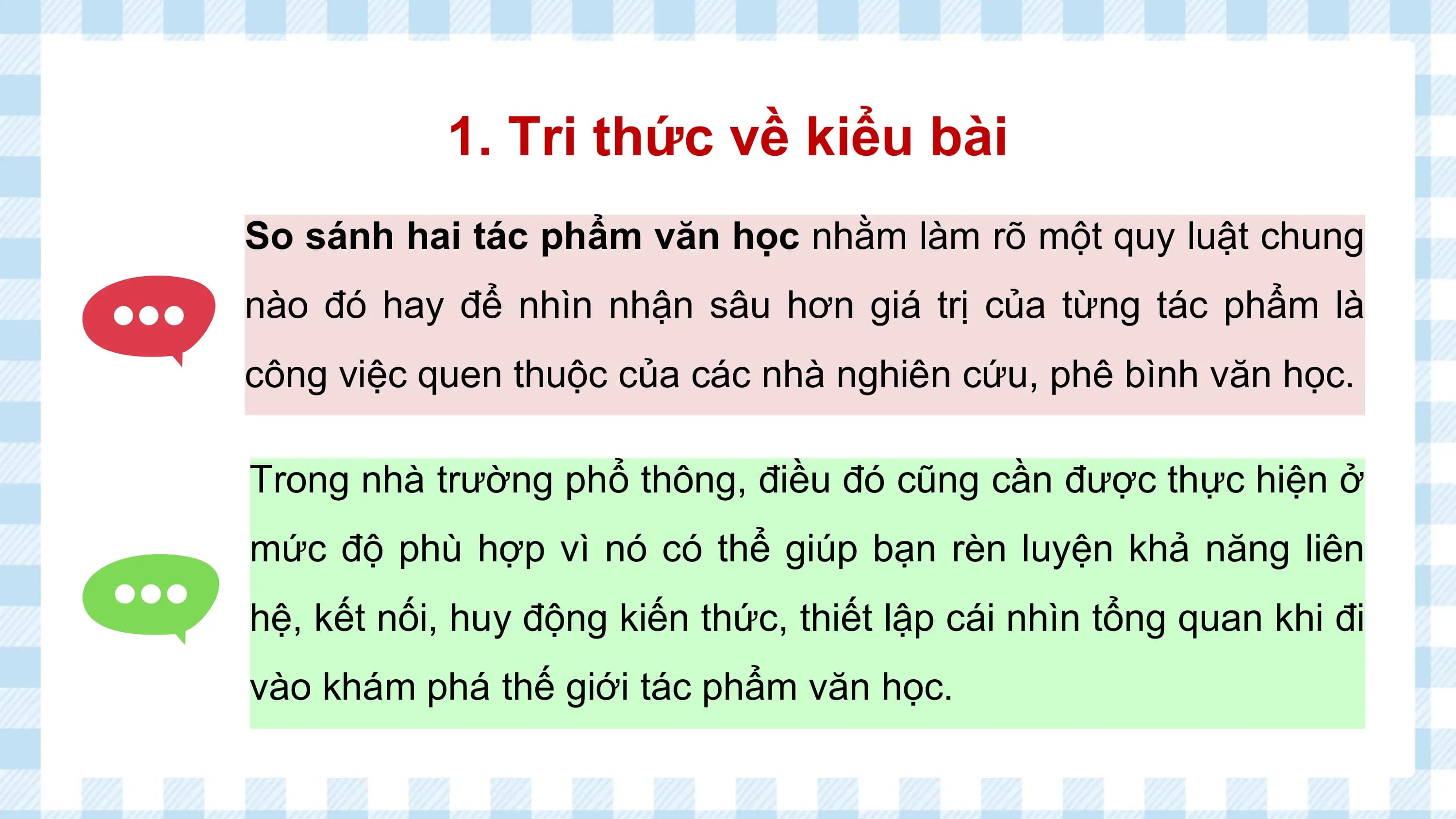 1. Tri thức về kiểu bài
So sánh hai tác phẩm văn học nhằm làm rõ một quy luật chung
nào đó hay để nhìn nhận sâu hơn giá trị của từng tác phẩm là
công việc quen thuộc của các nhà nghiên cứu, phê bình văn học.

Trong nhà trường phổ thông, điều đó cũng cần được thực hiện ở
mức độ phù hợp vì nó có thể giúp bạn rèn luyện khả năng liên
hệ, kết nối, huy động kiến thức, thiết lập cái nhìn tổng quan khi đi
vào khám phá thế giới tác phẩm văn học.