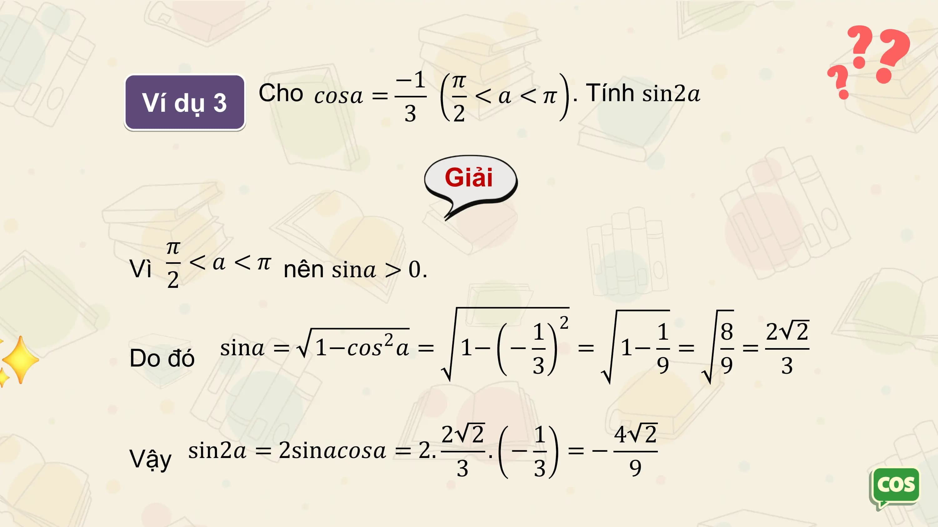 −1 𝜋
 Ví dụ 3 Cho 𝑐𝑜𝑠𝑎 = < 𝑎 < 𝜋 . Tính sin2𝑎
 3 2

 Giải

 𝜋
Vì 2 < 𝑎 < 𝜋 nên sin𝑎 > 0.

 2
 2 1 1 8 2 2
Do đó sin𝑎 = 1−𝑐𝑜𝑠 𝑎 = 1− − = 1− = =
 3 9 9 3

 2 2 1 4 2
Vậy sin2𝑎 = 2sin𝑎𝑐𝑜𝑠𝑎 = 2. 3 . − 3 = − 9