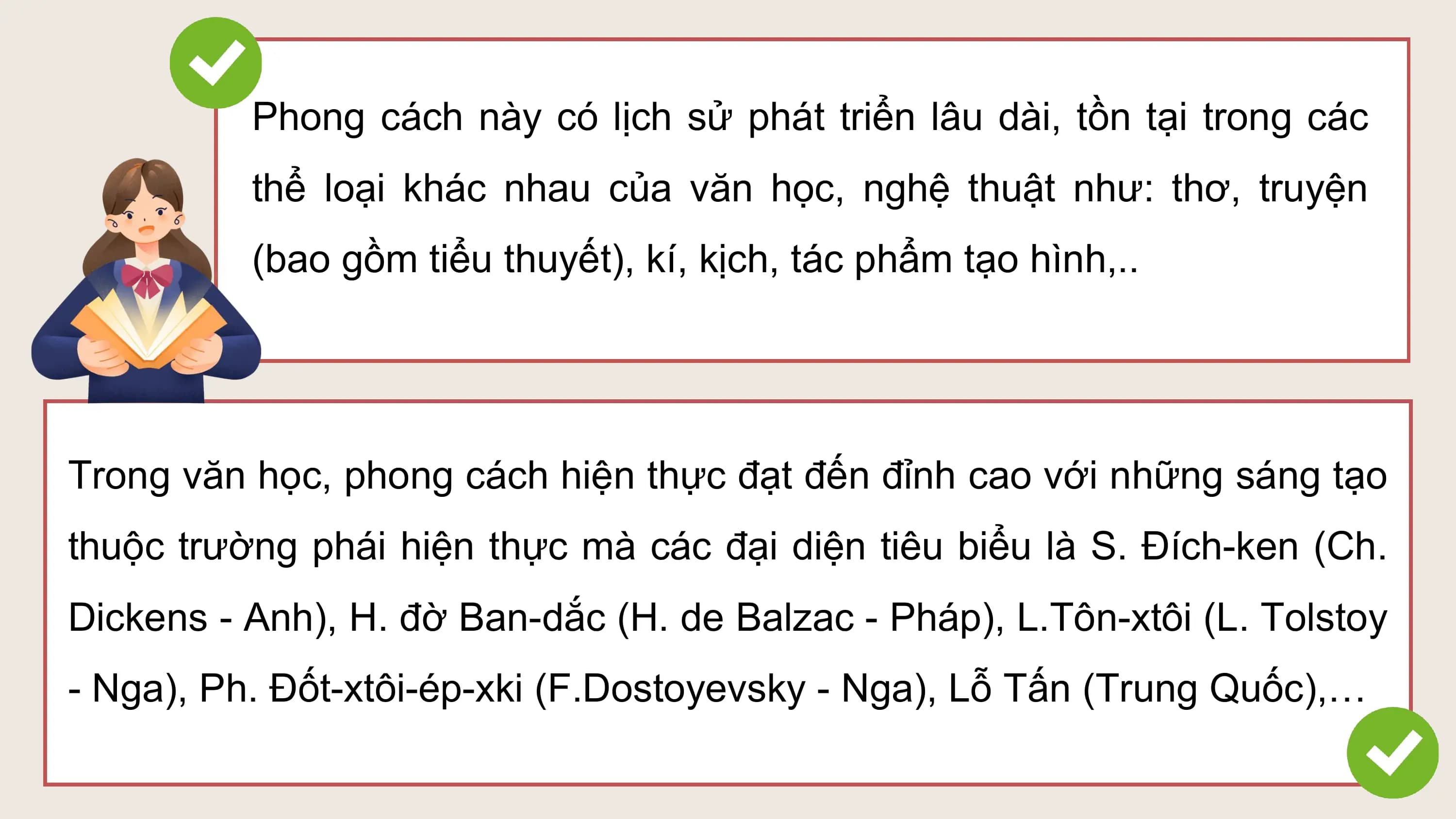 Phong cách này có lịch sử phát triển lâu dài, tồn tại trong các
 thể loại khác nhau của văn học, nghệ thuật như: thơ, truyện
 (bao gồm tiểu thuyết), kí, kịch, tác phẩm tạo hình,..

Trong văn học, phong cách hiện thực đạt đến đỉnh cao với những sáng tạo
thuộc trường phái hiện thực mà các đại diện tiêu biểu là S. Đích-ken (Ch.
Dickens - Anh), H. đờ Ban-dắc (H. de Balzac - Pháp), L.Tôn-xtôi (L. Tolstoy
- Nga), Ph. Đốt-xtôi-ép-xki (F.Dostoyevsky - Nga), Lỗ Tấn (Trung Quốc),…