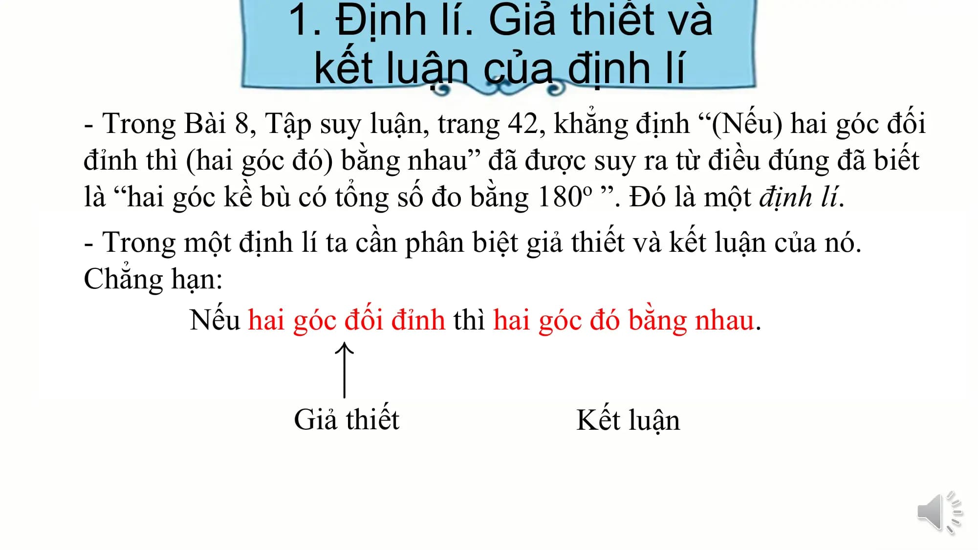 1. Định lí. Giả thiết và
 kết luận của định lí
- Trong Bài 8, Tập suy luận, trang 42, khẳng định “(Nếu) hai góc đối
đỉnh thì (hai góc đó) bằng nhau” đã được suy ra từ điều đúng đã biết
là “hai góc kề bù có tổng số đo bằng 180o ”. Đó là một định lí.
- Trong một định lí ta cần phân biệt giả thiết và kết luận của nó.
Chẳng hạn:
 Nếu hai góc đối đỉnh thì hai góc đó bằng nhau.

 Giả thiết Kết luận