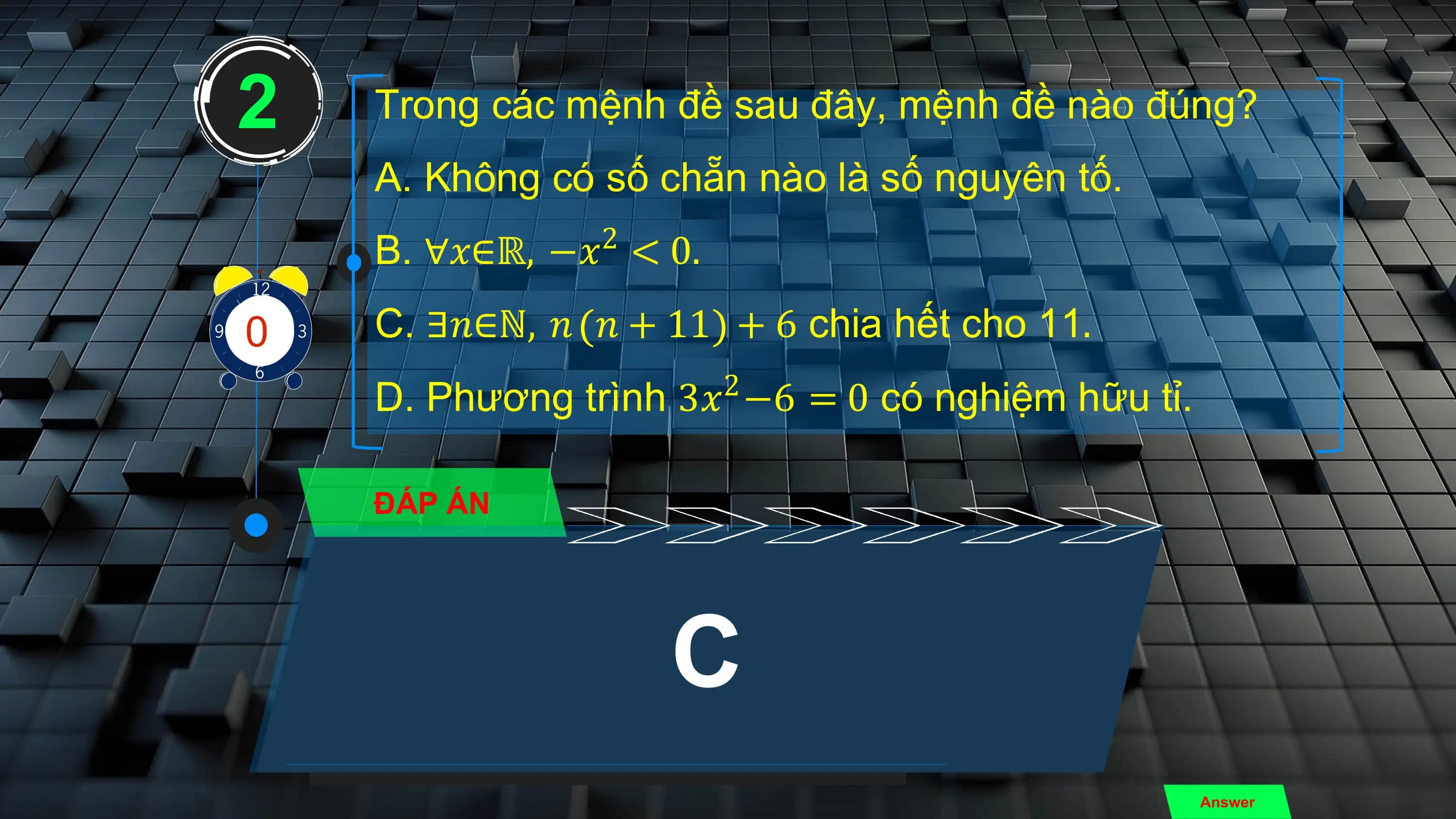 2 Trong các mệnh đề sau đây, mệnh đề nào đúng?
 A. Không có số chẵn nào là số nguyên tố.
 2
 B. ∀𝑥∈ℝ, −𝑥 < 0.

3
0
4
81
 9
 7
 2
 5
10
 6 C. ∃𝑛∈ℕ, 𝑛 𝑛 + 11 + 6 chia hết cho 11.
 2
 D. Phương trình 3𝑥 −6 = 0 có nghiệm hữu tỉ.

 ĐÁP ÁN

 C
 Answer