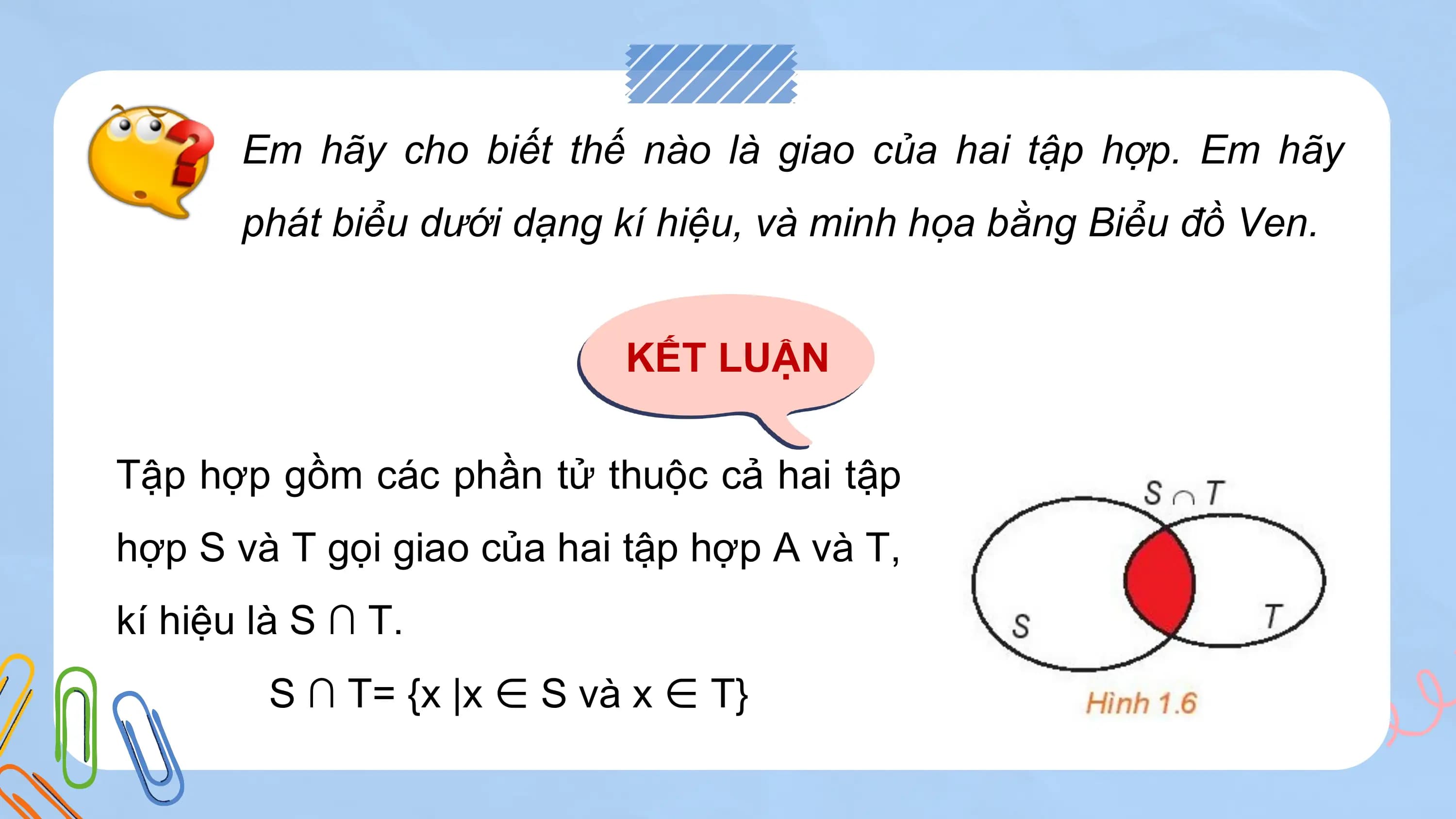 Em hãy cho biết thế nào là giao của hai tập hợp. Em hãy
 phát biểu dưới dạng kí hiệu, và minh họa bằng Biểu đồ Ven.

 KẾT LUẬN

Tập hợp gồm các phần tử thuộc cả hai tập
hợp S và T gọi giao của hai tập hợp A và T,
kí hiệu là S ∩ T.
 S ∩ T= {x |x ∈ S và x ∈ T}