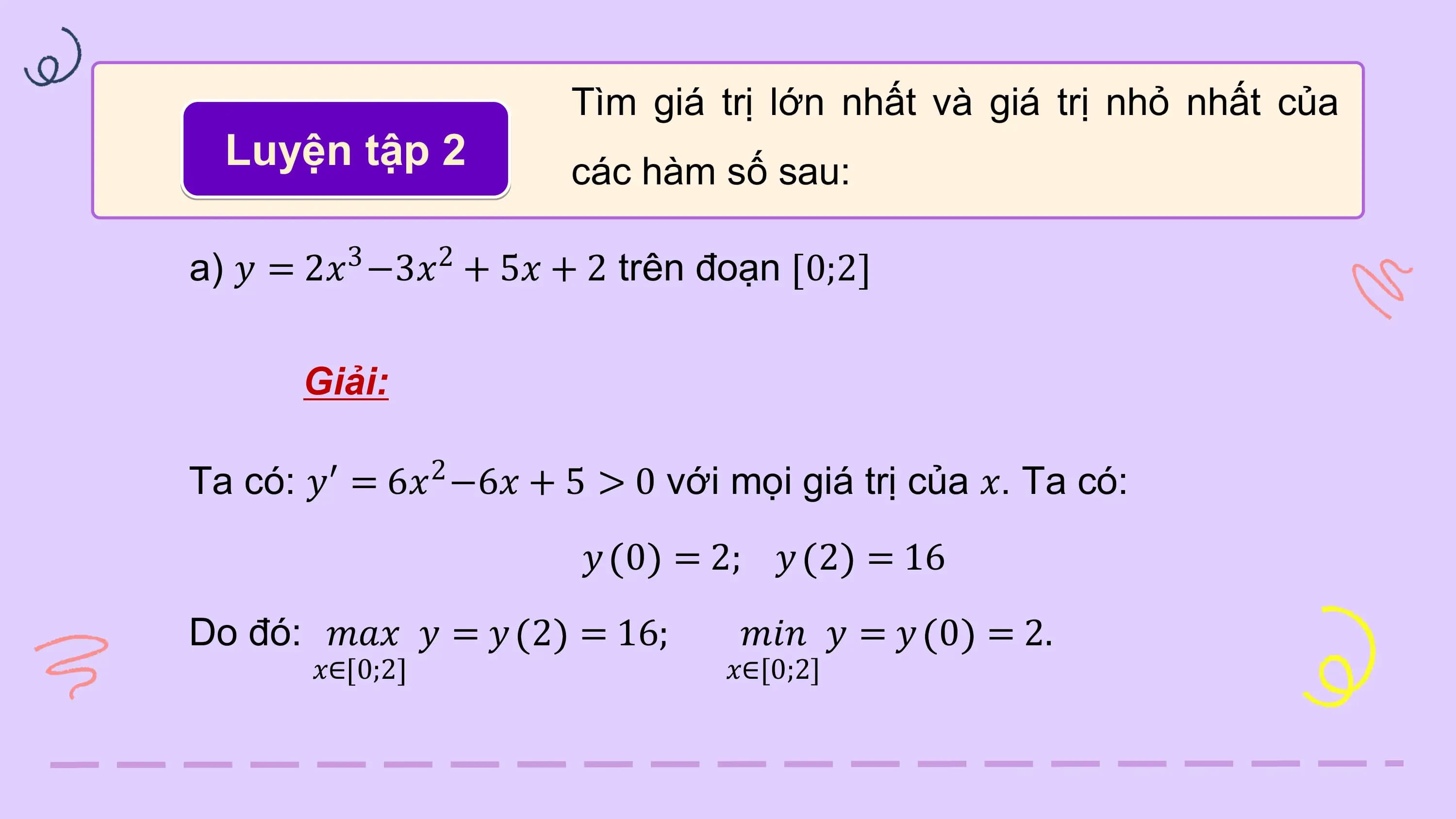 Tìm giá trị lớn nhất và giá trị nhỏ nhất của
 Luyện tập 2 các hàm số sau:

 3 2
a) 𝑦 = 2𝑥 −3𝑥 + 5𝑥 + 2 trên đoạn 0;2

 Giải:

Ta có: 𝑦′ 2
 = 6𝑥 −6𝑥 + 5 > 0 với mọi giá trị của 𝑥. Ta có:
 𝑦 0 = 2; 𝑦 2 = 16
Do đó: 𝑚𝑎𝑥 𝑦 = 𝑦 2 = 16; 𝑚𝑖𝑛 𝑦 = 𝑦 0 = 2.
 𝑥∈ 0;2 𝑥∈[0;2]