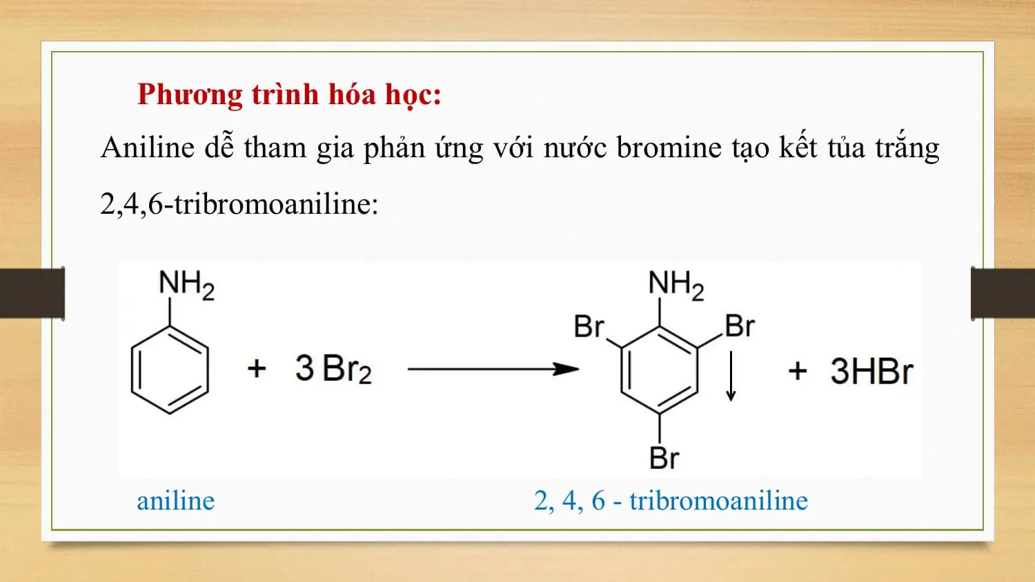 Phương trình hóa học:
Aniline dễ tham gia phản ứng với nước bromine tạo kết tủa trắng
2,4,6-tribromoaniline:

 aniline 2, 4, 6 - tribromoaniline