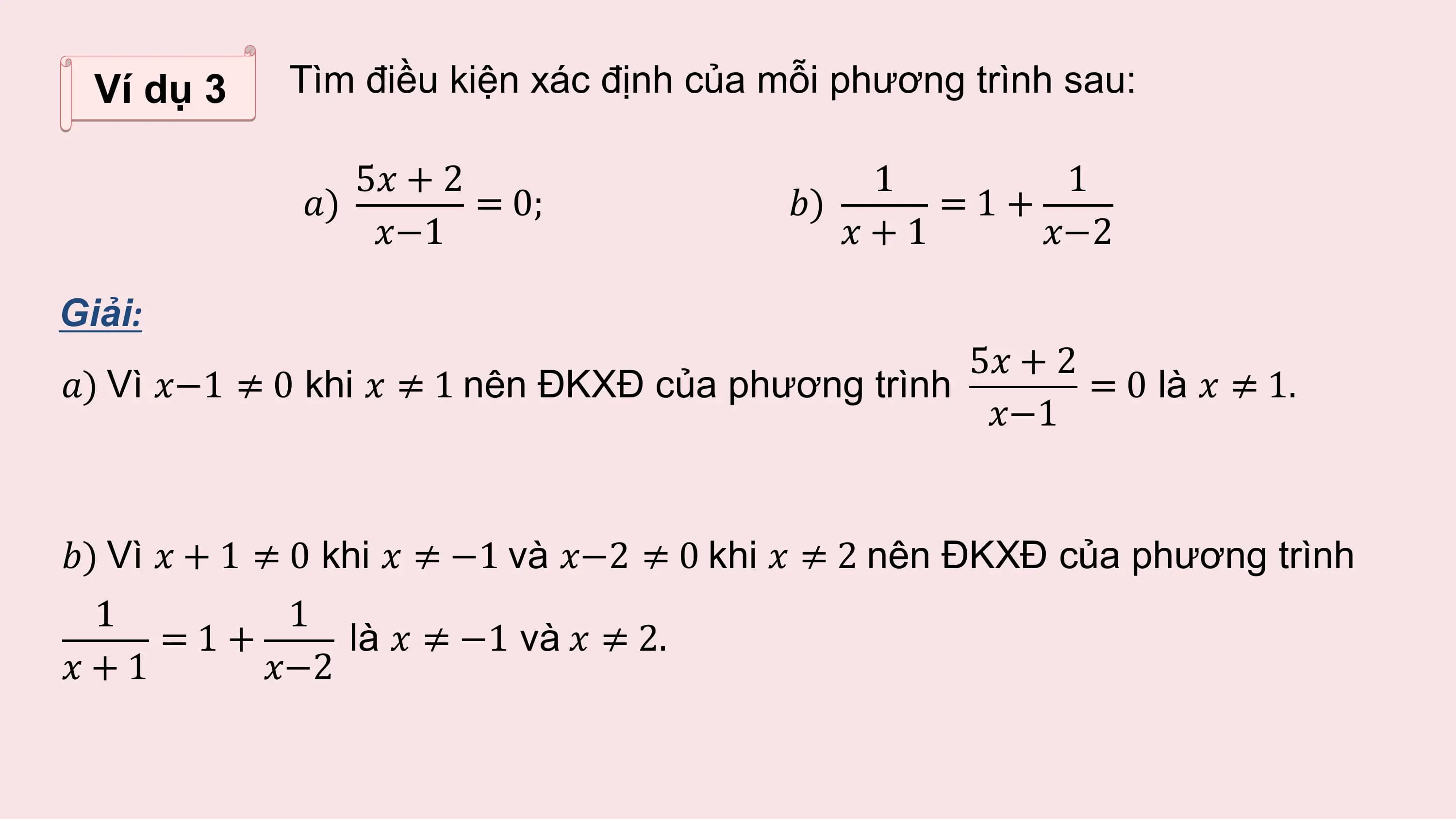 Ví dụ 3 Tìm điều kiện xác định của mỗi phương trình sau:

 5? + 2 1 1
 ?) = 0; ?) =1+
 ?−1 ?+1 ?−2

Giải:
 5? + 2
?) Vì ?−1 ≠ 0 khi ? ≠ 1 nên ĐKXĐ của phương trình = 0 là ? ≠ 1.
 ?−1

?) Vì ? + 1 ≠ 0 khi ? ≠ −1 và ?−2 ≠ 0 khi ? ≠ 2 nên ĐKXĐ của phương trình
 1 1
 =1+ là ? ≠ −1 và ? ≠ 2.
?+1 ?−2