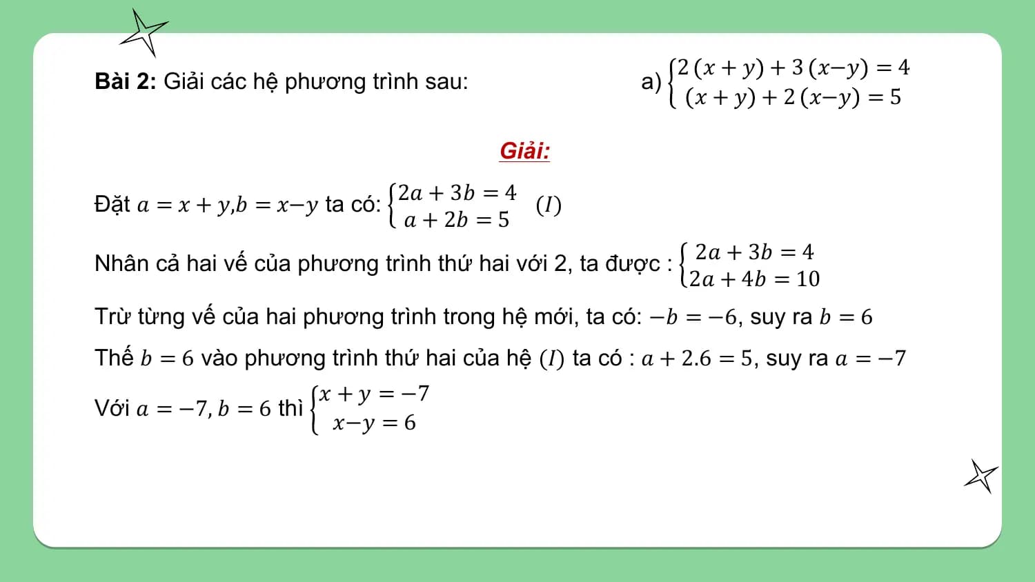 2 𝑥 + 𝑦 + 3 𝑥−𝑦 = 4
Bài 2: Giải các hệ phương trình sau: a)
 𝑥 + 𝑦 + 2 𝑥−𝑦 = 5

 Giải:
 2𝑎 + 3𝑏 = 4
Đặt 𝑎 = 𝑥 + 𝑦,𝑏 = 𝑥−𝑦 ta có: (𝐼)
 𝑎 + 2𝑏 = 5
 2𝑎 + 3𝑏 = 4
Nhân cả hai vế của phương trình thứ hai với 2, ta được :
 2𝑎 + 4𝑏 = 10
Trừ từng vế của hai phương trình trong hệ mới, ta có: −𝑏 = −6, suy ra 𝑏 = 6
Thế 𝑏 = 6 vào phương trình thứ hai của hệ (𝐼) ta có : 𝑎 + 2.6 = 5, suy ra 𝑎 = −7
 𝑥 + 𝑦 = −7
Với 𝑎 = −7, 𝑏 = 6 thì
 𝑥−𝑦 = 6