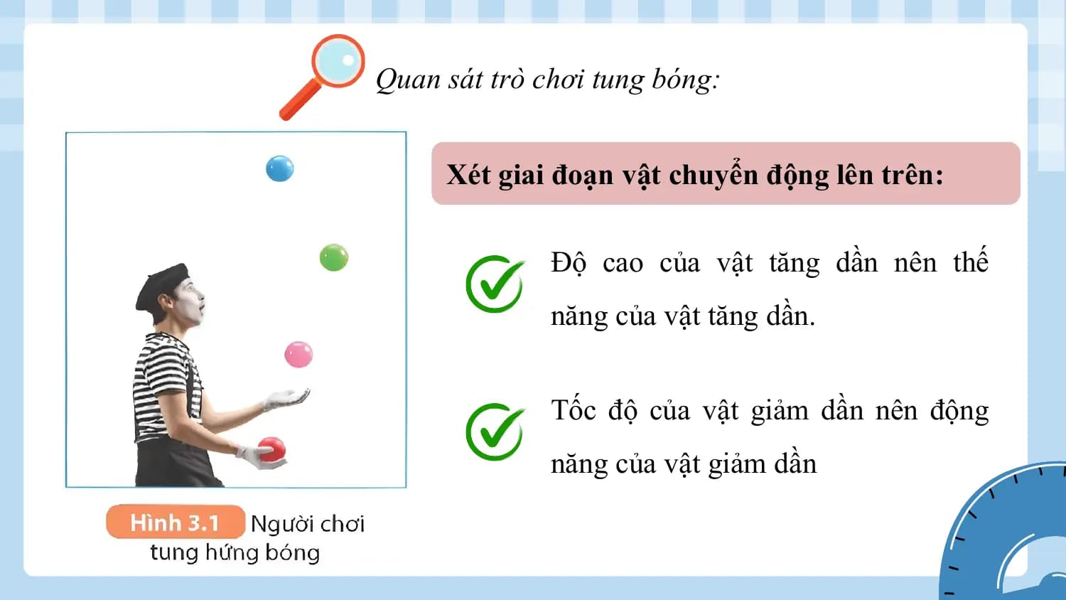 Quan sát trò chơi tung bóng:

 Xét giai đoạn vật chuyển động lên trên:

 Độ cao của vật tăng dần nên thế
 năng của vật tăng dần.

 Tốc độ của vật giảm dần nên động
 năng của vật giảm dần