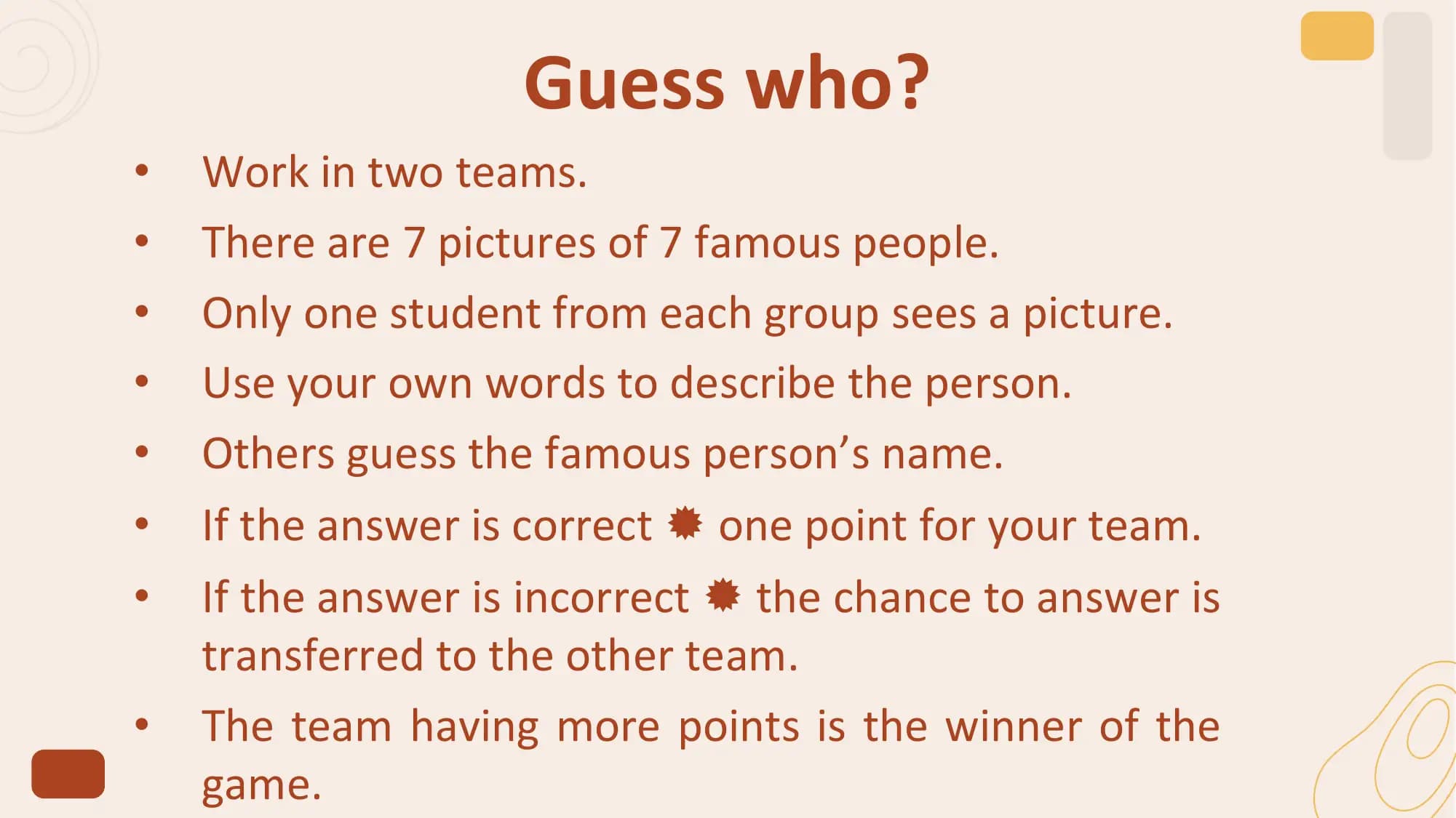 Guess who?
• Work in two teams.
• There are 7 pictures of 7 famous people.
• Only one student from each group sees a picture.
• Use your own words to describe the person.
• Others guess the famous person’s name.
• If the answer is correct  one point for your team.
• If the answer is incorrect  the chance to answer is
 transferred to the other team.
• The team having more points is the winner of the
 game.