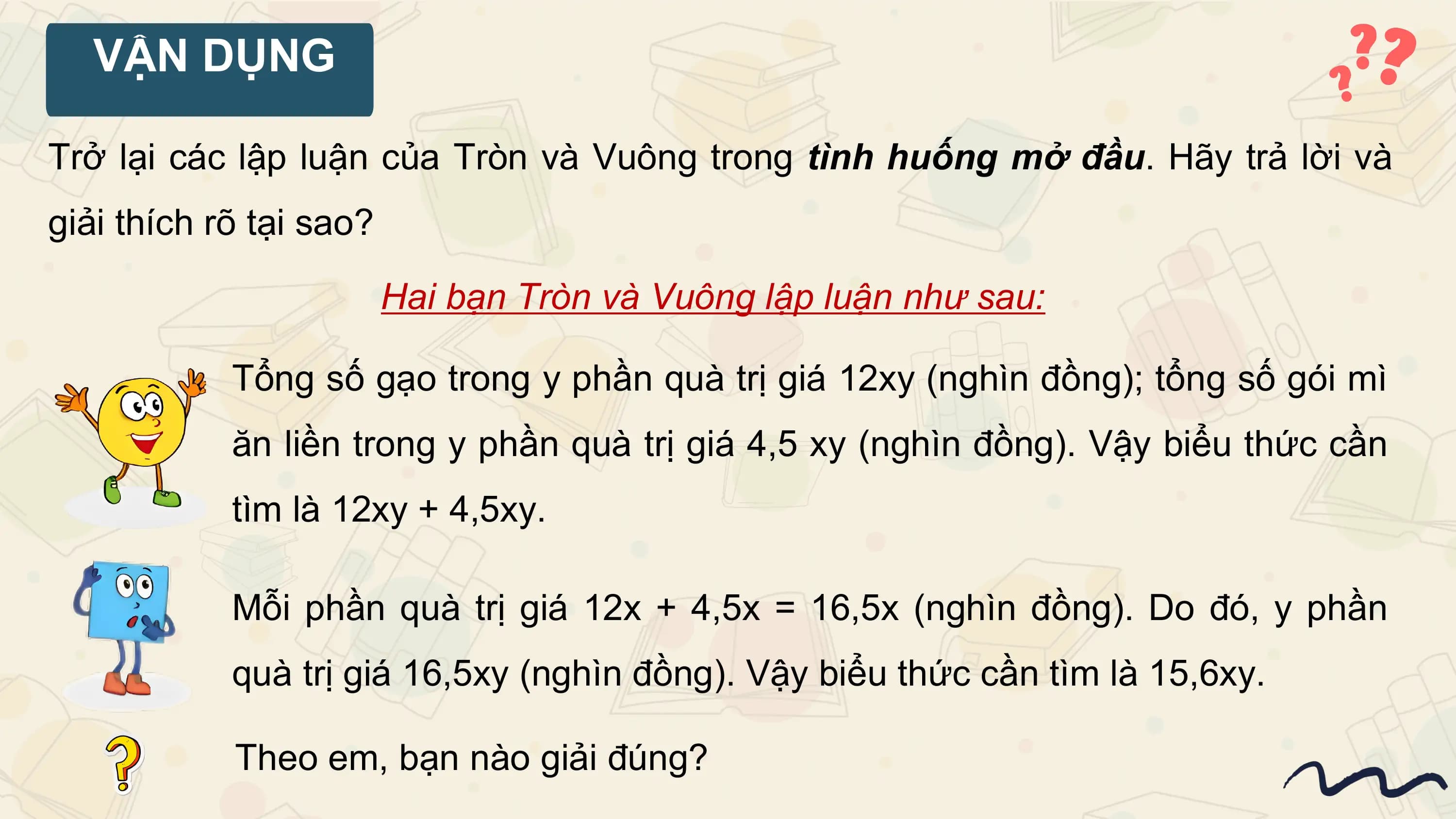 VẬN DỤNG

Trở lại các lập luận của Tròn và Vuông trong tình huống mở đầu. Hãy trả lời và
giải thích rõ tại sao?

 Hai bạn Tròn và Vuông lập luận như sau:

 Tổng số gạo trong y phần quà trị giá 12xy (nghìn đồng); tổng số gói mì
 ăn liền trong y phần quà trị giá 4,5 xy (nghìn đồng). Vậy biểu thức cần
 tìm là 12xy + 4,5xy.

 Mỗi phần quà trị giá 12x + 4,5x = 16,5x (nghìn đồng). Do đó, y phần
 quà trị giá 16,5xy (nghìn đồng). Vậy biểu thức cần tìm là 15,6xy.

 Theo em, bạn nào giải đúng?