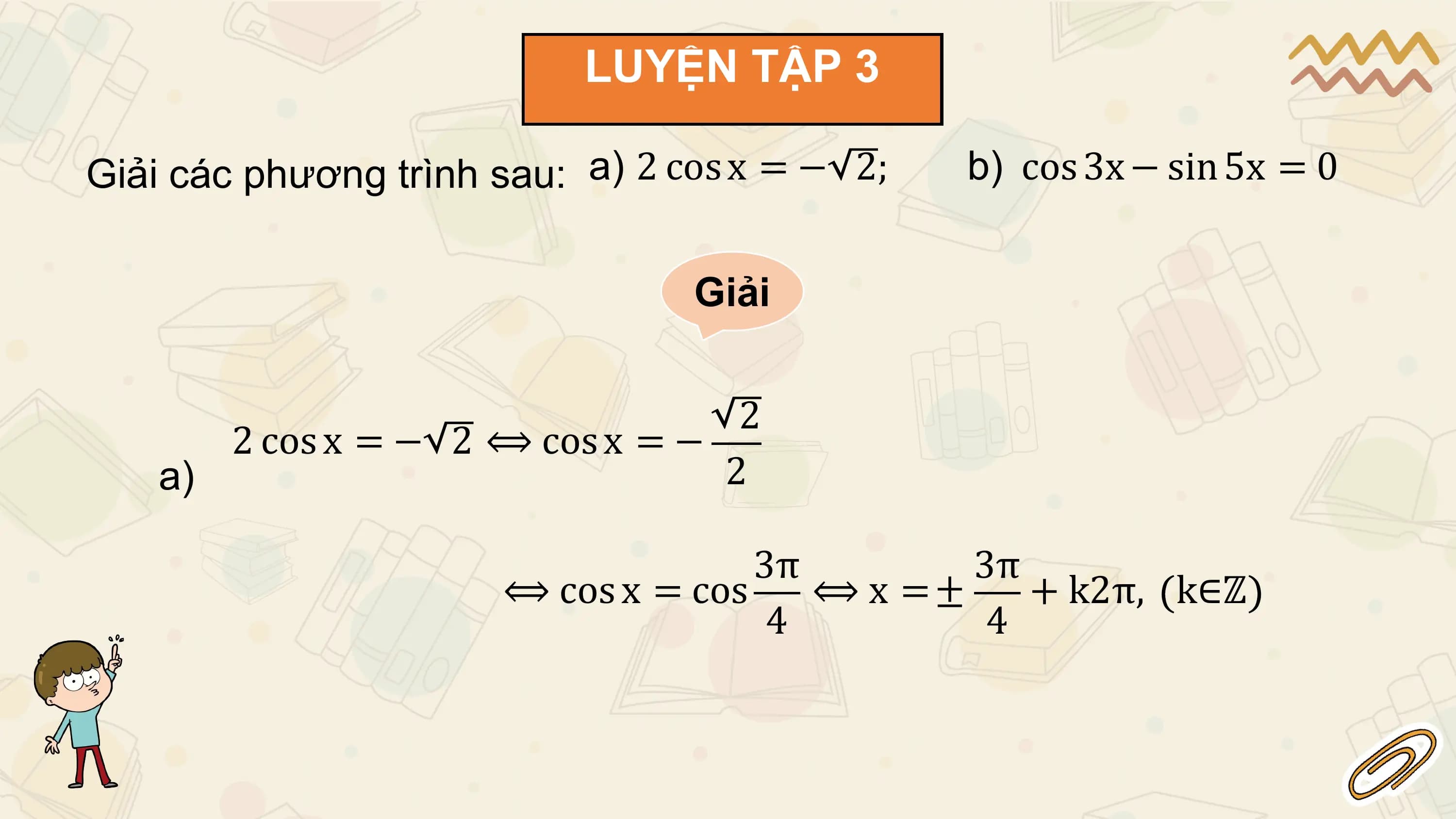 LUYỆN TẬP 3

Giải các phương trình sau: a) 2 cos x = − 2; b) cos 3x − sin 5x = 0

 Giải

 2
 2 cos x = − 2 ⟺ cos x = −
 a) 2

 3π 3π
 ⟺ cos x = cos ⟺ x =± + k2π, k∈ℤ
 4 4