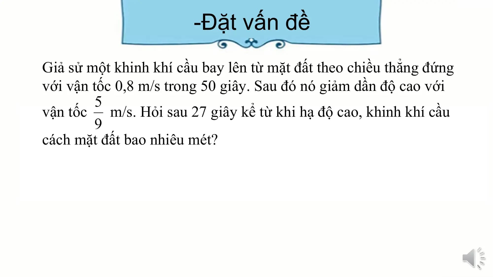 -Đặt vấn đề
Giả sử một khinh khí cầu bay lên từ mặt đất theo chiều thẳng đứng
với vận tốc 0,8 m/s trong 50 giây. Sau đó nó giảm dần độ cao với
vận tốc m/s. Hỏi sau 27 giây kể từ khi hạ độ cao, khinh khí cầu
cách mặt đất bao nhiêu mét?