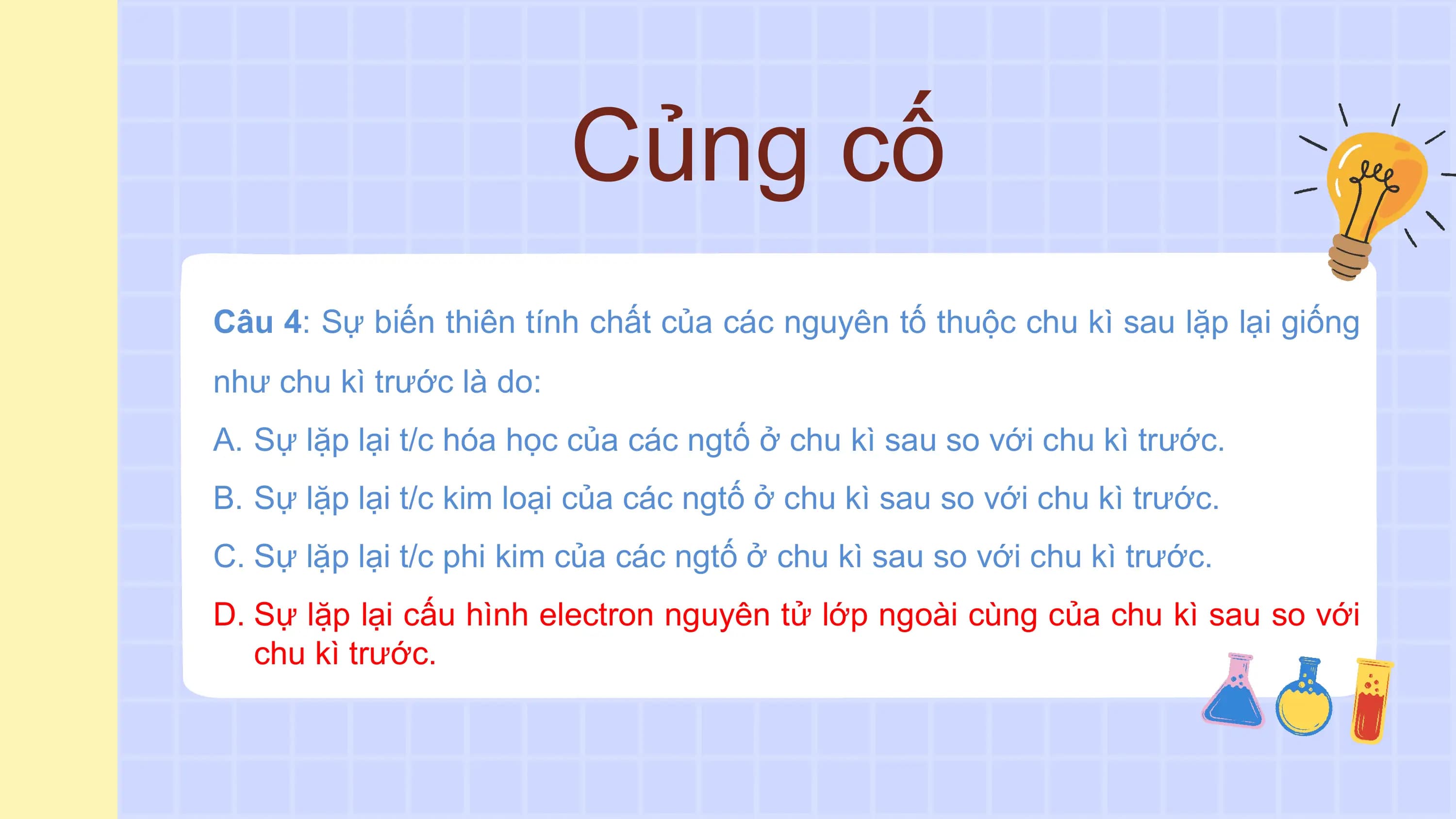 Củng cố
Câu 4: Sự biến thiên tính chất của các nguyên tố thuộc chu kì sau lặp lại giống
như chu kì trước là do:
A. Sự lặp lại t/c hóa học của các ngtố ở chu kì sau so với chu kì trước.
B. Sự lặp lại t/c kim loại của các ngtố ở chu kì sau so với chu kì trước.
C. Sự lặp lại t/c phi kim của các ngtố ở chu kì sau so với chu kì trước.
D. Sự lặp lại cấu hình electron nguyên tử lớp ngoài cùng của chu kì sau so với
 chu kì trước.