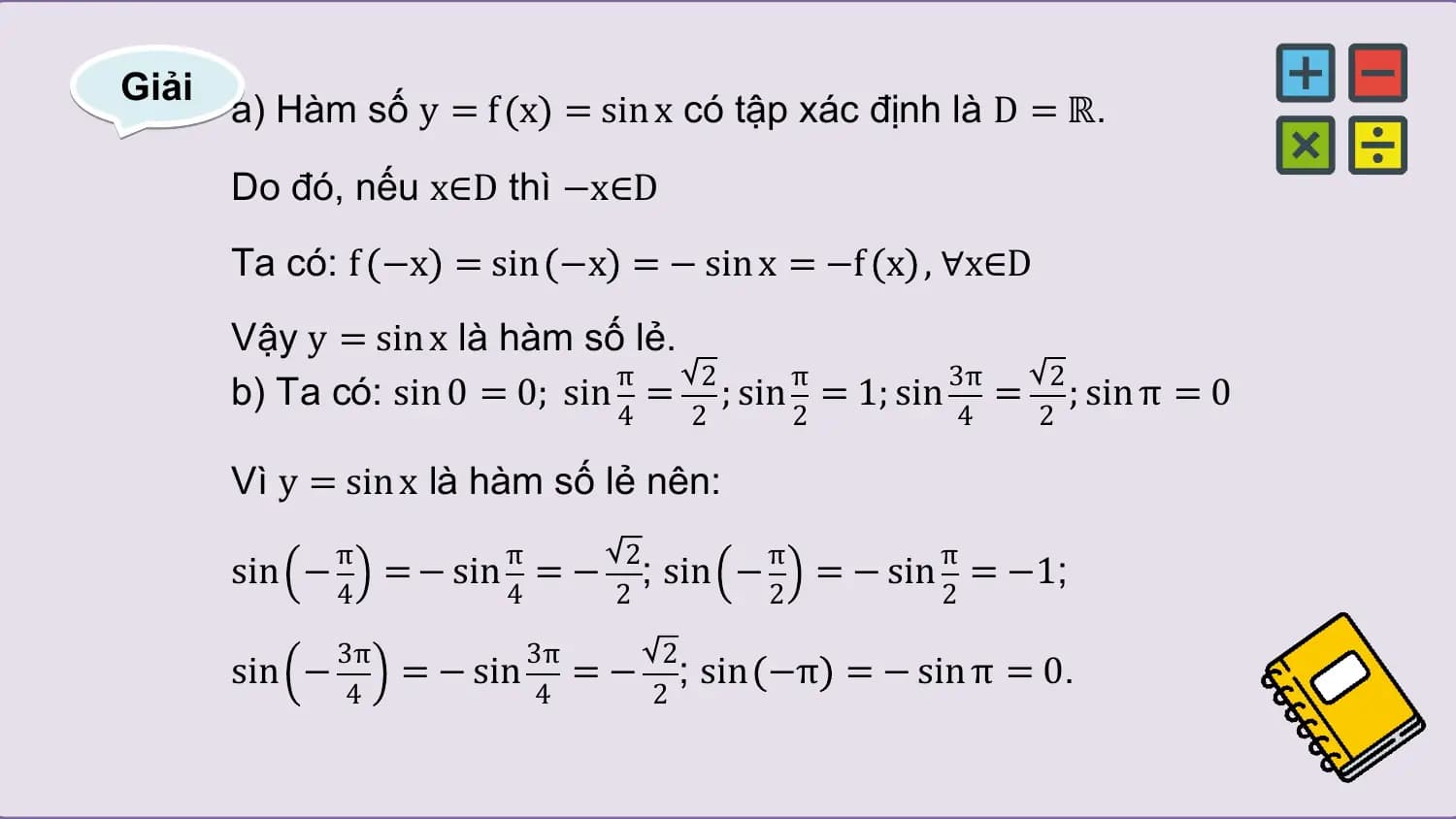 Giải
 a) Hàm số y = f x = sin x có tập xác định là D = ℝ.

 Do đó, nếu x∈D thì −x∈D
 Ta có: f −x = sin −x = − sin x = −f x , ∀x∈D
 Vậy y = sin x là hàm số lẻ.
 π 2 π 3π 2
 b) Ta có: sin 0 = 0; sin = ; sin = 1; sin = ; sin π = 0
 4 2 2 4 2

 Vì y = sin x là hàm số lẻ nên:
 π π 2 π π
 sin − = − sin = − ; sin − = − sin = −1;
 4 4 2 2 2

 3π 3π 2
 sin − = − sin = − ; sin −π = − sin π = 0.
 4 4 2