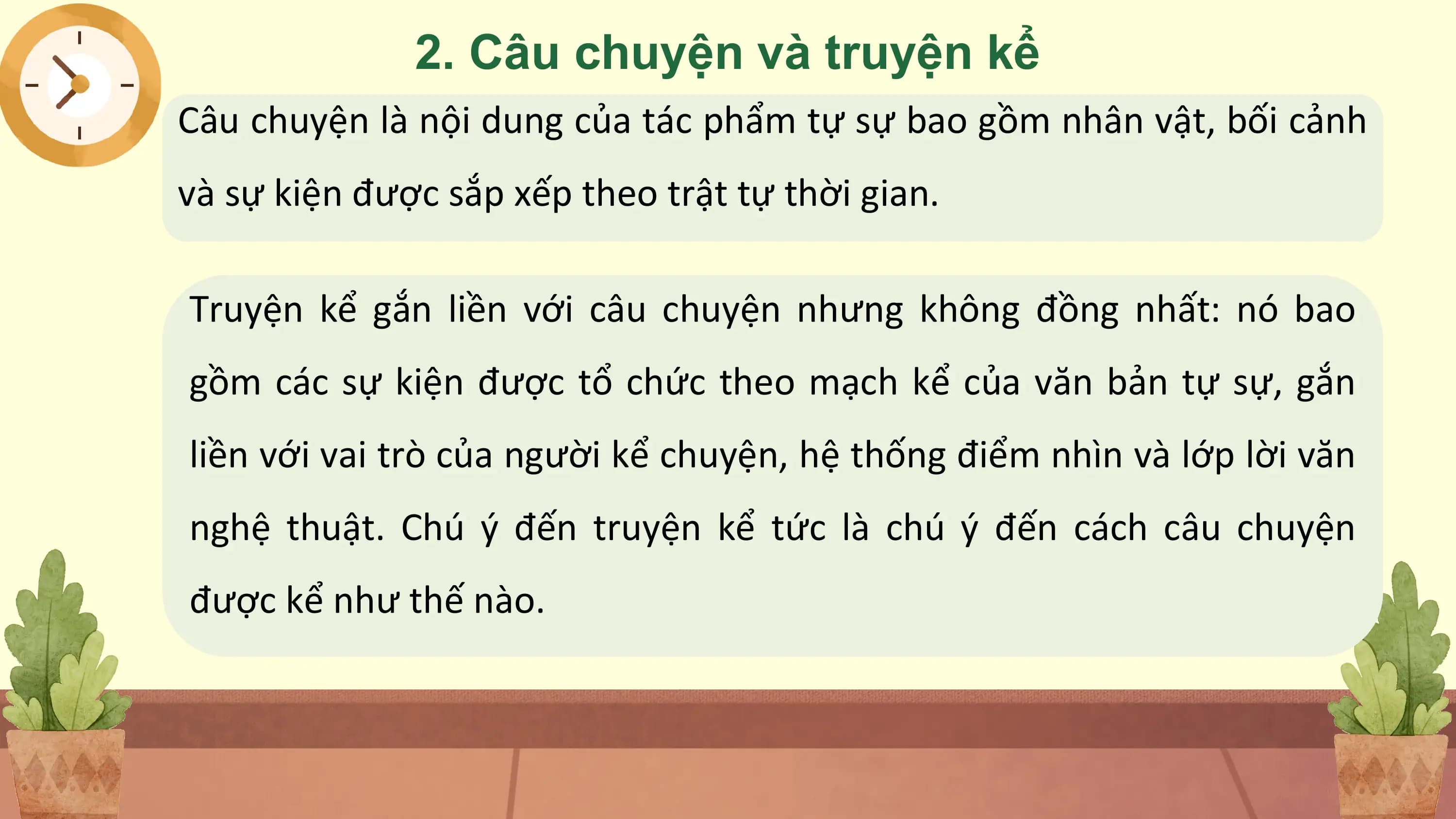 2. Câu chuyện và truyện kể
Câu chuyện là nội dung của tác phẩm tự sự bao gồm nhân vật, bối cảnh
và sự kiện được sắp xếp theo trật tự thời gian.

Truyện kể gắn liền với câu chuyện nhưng không đồng nhất: nó bao
gồm các sự kiện được tổ chức theo mạch kể của văn bản tự sự, gắn
liền với vai trò của người kể chuyện, hệ thống điểm nhìn và lớp lời văn
nghệ thuật. Chú ý đến truyện kể tức là chú ý đến cách câu chuyện
được kể như thế nào.