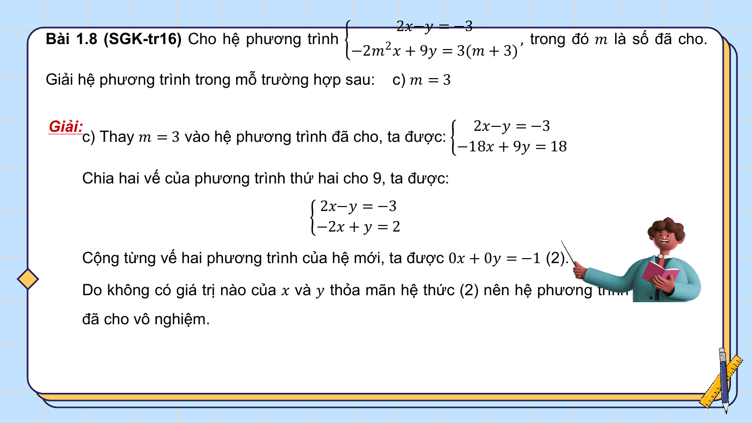2?−? = −3
Bài 1.8 (SGK-tr16) Cho hệ phương trình , trong đó ? là số đã cho.
 −2?2 ? + 9? = 3(? + 3)
Giải hệ phương trình trong mỗ trường hợp sau: c) ? = 3

Giải: 2?−? = −3
 c) Thay ? = 3 vào hệ phương trình đã cho, ta được:
 −18? + 9? = 18

 Chia hai vế của phương trình thứ hai cho 9, ta được:
 2?−? = −3
 −2? + ? = 2

 Cộng từng vế hai phương trình của hệ mới, ta được 0? + 0? = −1 (2).

 Do không có giá trị nào của ? và ? thỏa mãn hệ thức (2) nên hệ phương trình
 đã cho vô nghiệm.