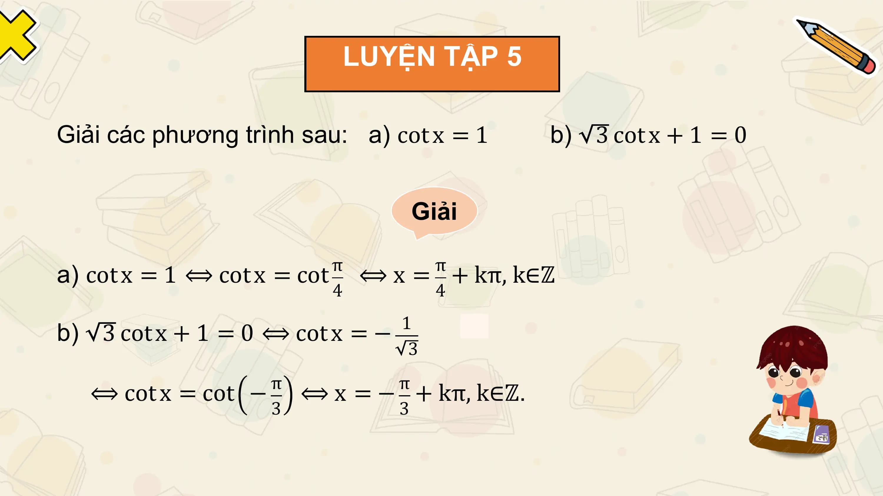 LUYỆN TẬP 5

Giải các phương trình sau: a) cot x = 1 b) 3 cot x + 1 = 0

 Giải

 π π
a) cot x = 1 ⟺ cot x = cot ⟺ x = + kπ, k∈ℤ
 4 4
 1
b) 3 cot x + 1 = 0 ⟺ cot x = −
 3
 π π
 ⟺ cot x = cot − ⟺ x = − + kπ, k∈ℤ.
 3 3