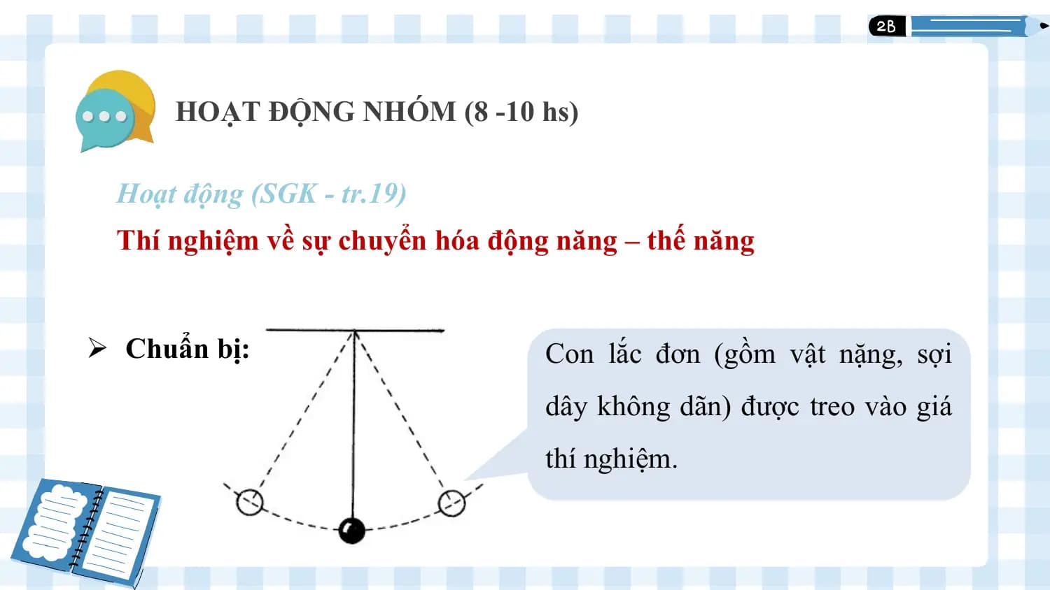 1
 HOẠT ĐỘNG NHÓM (8 -10 hs)

 Hoạt động (SGK - tr.19)
 Thí nghiệm về sự chuyển hóa động năng – thế năng

Ø Chuẩn bị: Con lắc đơn (gồm vật nặng, sợi
 dây không dãn) được treo vào giá
 thí nghiệm.