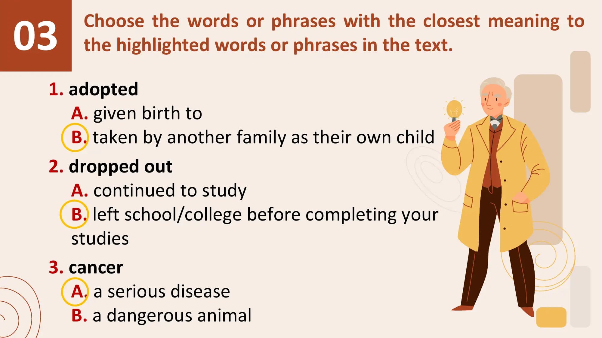 03
 Choose the words or phrases with the closest meaning to
 the highlighted words or phrases in the text.

 1. adopted
 A. given birth to
 B. taken by another family as their own child
 2. dropped out
 A. continued to study
 B. left school/college before completing your
 studies
 3. cancer
 A. a serious disease
 B. a dangerous animal